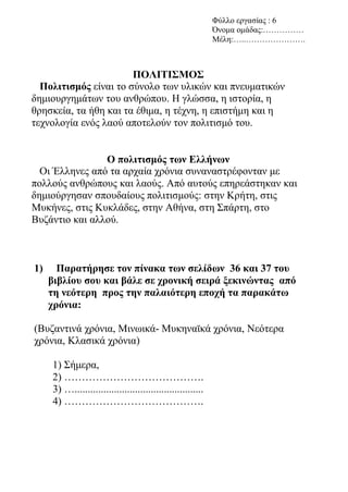 Φύλλο εργασίας : 6
Όνομα ομάδας:……………
Μέλη:…..………………….
ΠΟΛΙΤΙΣΜΟΣ
Πολιτισμός είναι το σύνολο των υλικών και πνευματικών
δημιουργημάτων του ανθρώπου. Η γλώσσα, η ιστορία, η
θρησκεία, τα ήθη και τα έθιμα, η τέχνη, η επιστήμη και η
τεχνολογία ενός λαού αποτελούν τον πολιτισμό του.
Ο πολιτισμός των Ελλήνων
Οι Έλληνες από τα αρχαία χρόνια συναναστρέφονταν με
πολλούς ανθρώπους και λαούς. Από αυτούς επηρεάστηκαν και
δημιούργησαν σπουδαίους πολιτισμούς: στην Κρήτη, στις
Μυκήνες, στις Κυκλάδες, στην Αθήνα, στη Σπάρτη, στο
Βυζάντιο και αλλού.
1) Παρατήρησε τον πίνακα των σελίδων 36 και 37 του
βιβλίου σου και βάλε σε χρονική σειρά ξεκινώντας από
τη νεότερη προς την παλαιότερη εποχή τα παρακάτω
χρόνια:
(Βυζαντινά χρόνια, Μινωικά- Μυκηναϊκά χρόνια, Νεότερα
χρόνια, Κλασικά χρόνια)
1) Σήμερα,
2) ………………………………….
3) ….................................................
4) ………………………………….
 