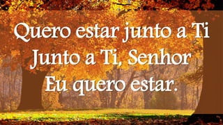 Quero estar junto a Ti
Junto a Ti, Senhor
Eu quero estar.
 