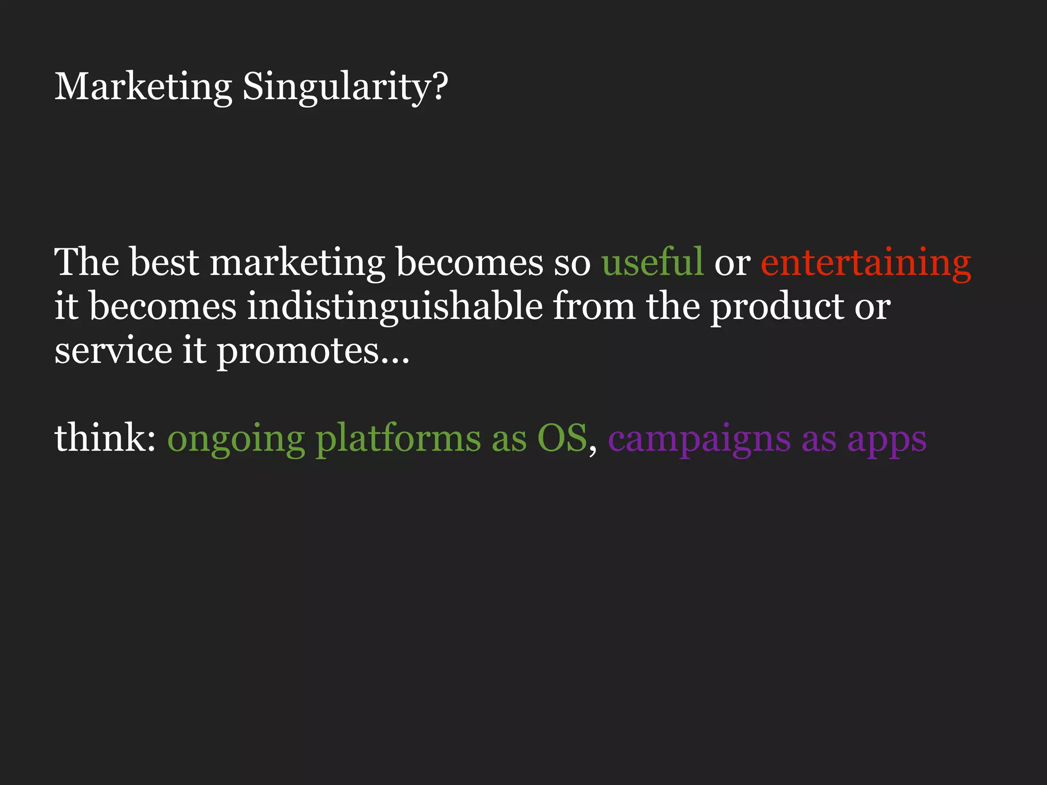 Marketing Singularity?



The best marketing becomes so useful or entertaining
it becomes indistinguishable from the product or
service it promotes...

think: ongoing platforms as OS, campaigns as apps
 