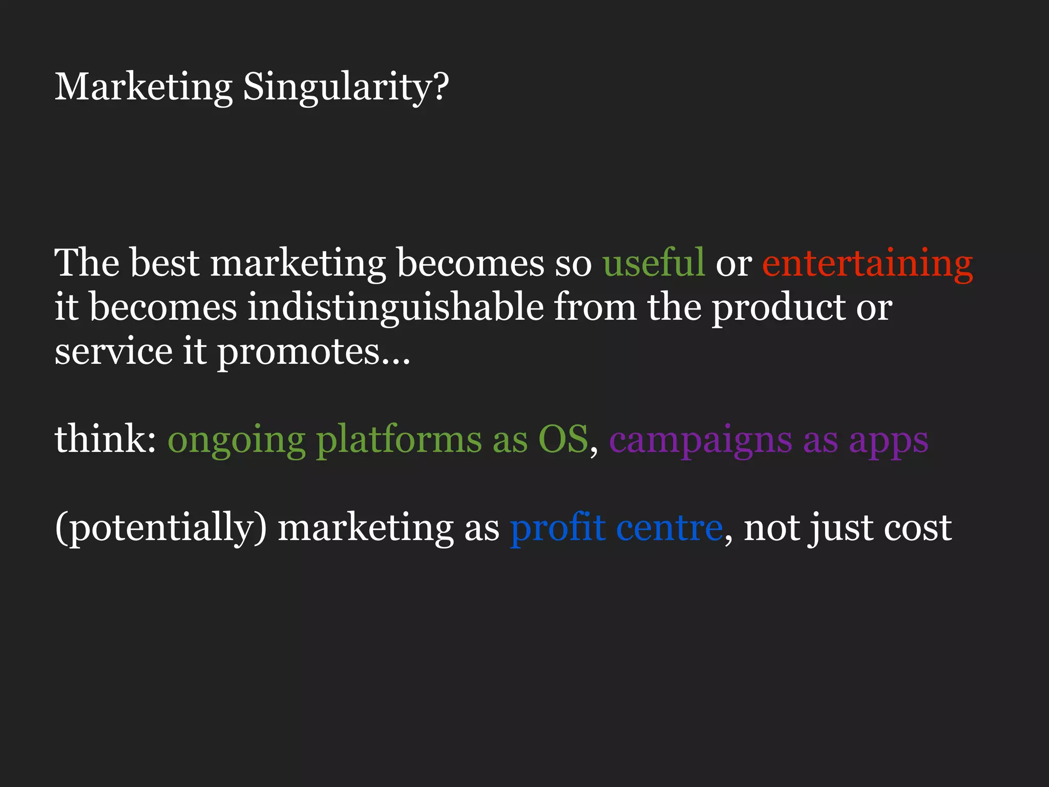 Marketing Singularity?



The best marketing becomes so useful or entertaining
it becomes indistinguishable from the product or
service it promotes...

think: ongoing platforms as OS, campaigns as apps

(potentially) marketing as profit centre, not just cost
 