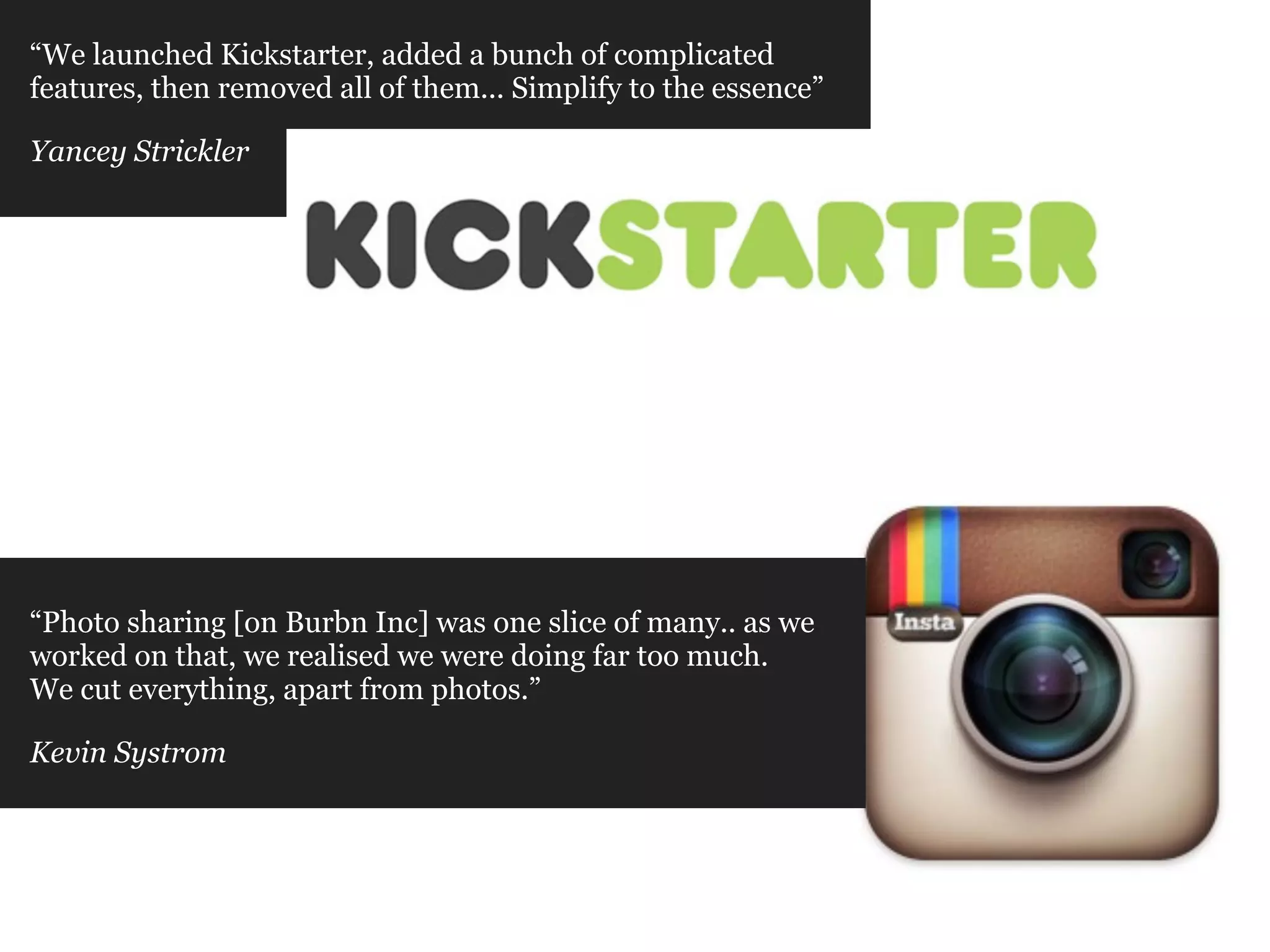 “We launched Kickstarter, added a bunch of complicated
features, then removed all of them... Simplify to the essence”

Yancey Strickler




“Photo sharing [on Burbn Inc] was one slice of many.. as we
worked on that, we realised we were doing far too much.
We cut everything, apart from photos.”

Kevin Systrom
 