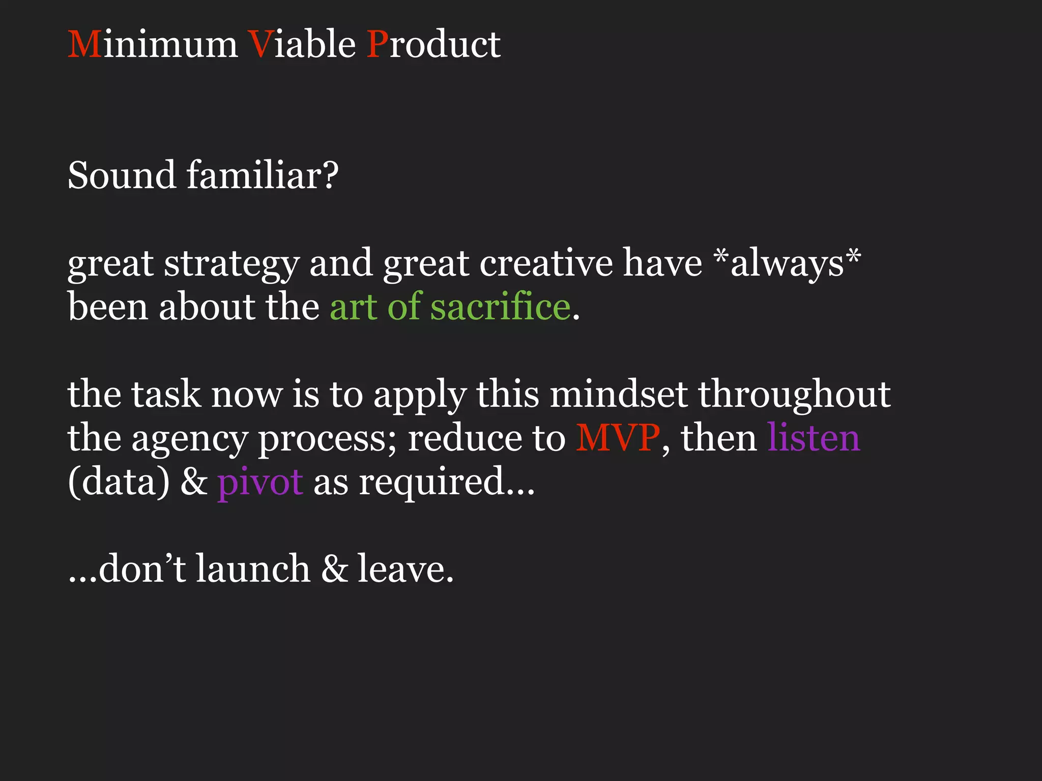 Minimum Viable Product


Sound familiar?

great strategy and great creative have *always*
been about the art of sacrifice.

the task now is to apply this mindset throughout
the agency process; reduce to MVP, then listen
(data) & pivot as required...

...don’t launch & leave.
 