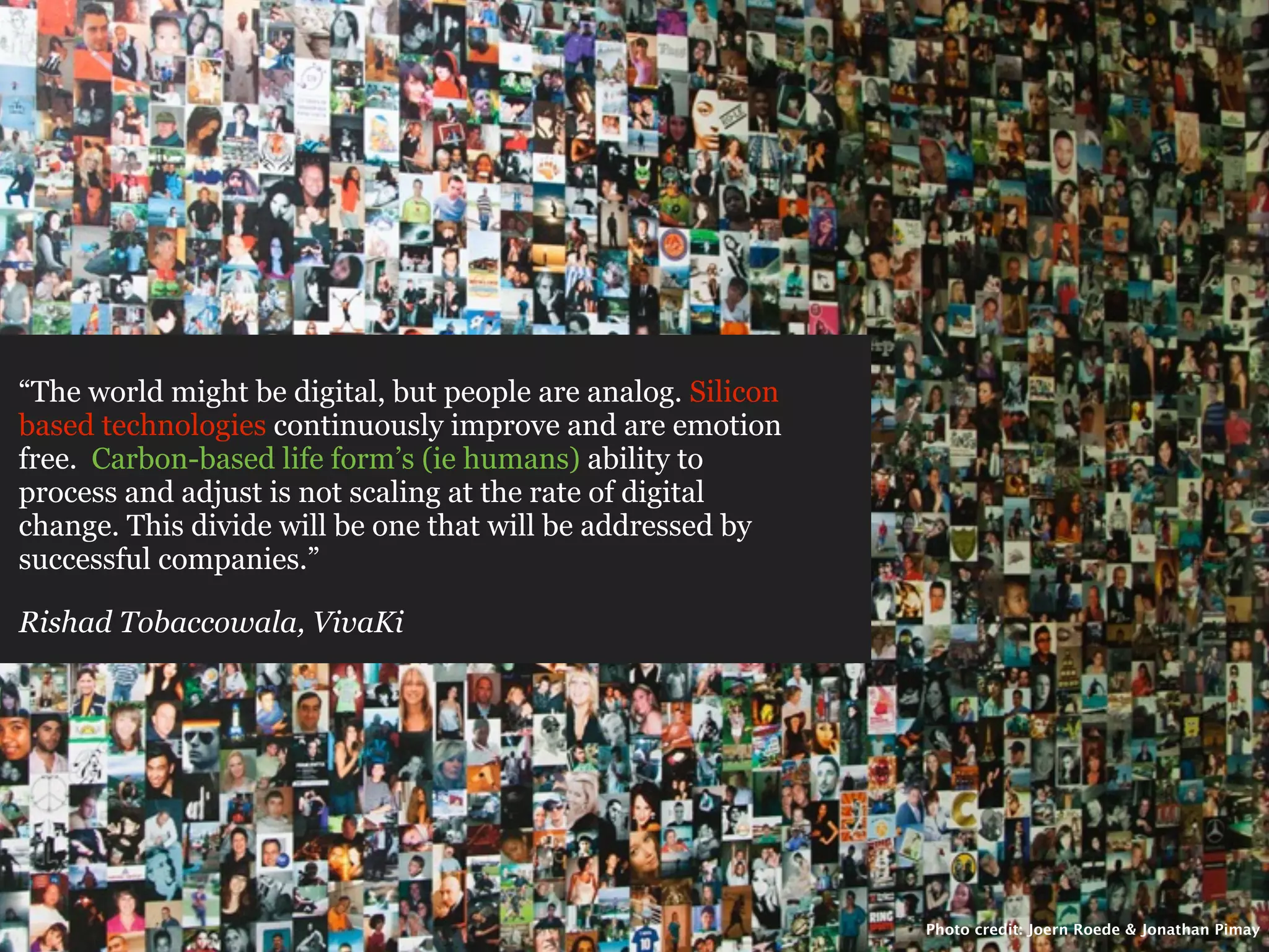 “The world might be digital, but people are analog. Silicon
based technologies continuously improve and are emotion
free. Carbon-based life form’s (ie humans) ability to
process and adjust is not scaling at the rate of digital
change. This divide will be one that will be addressed by
successful companies.”

Rishad Tobaccowala, VivaKi




                                                              Photo credit: Joern Roede & Jonathan Pimay
 