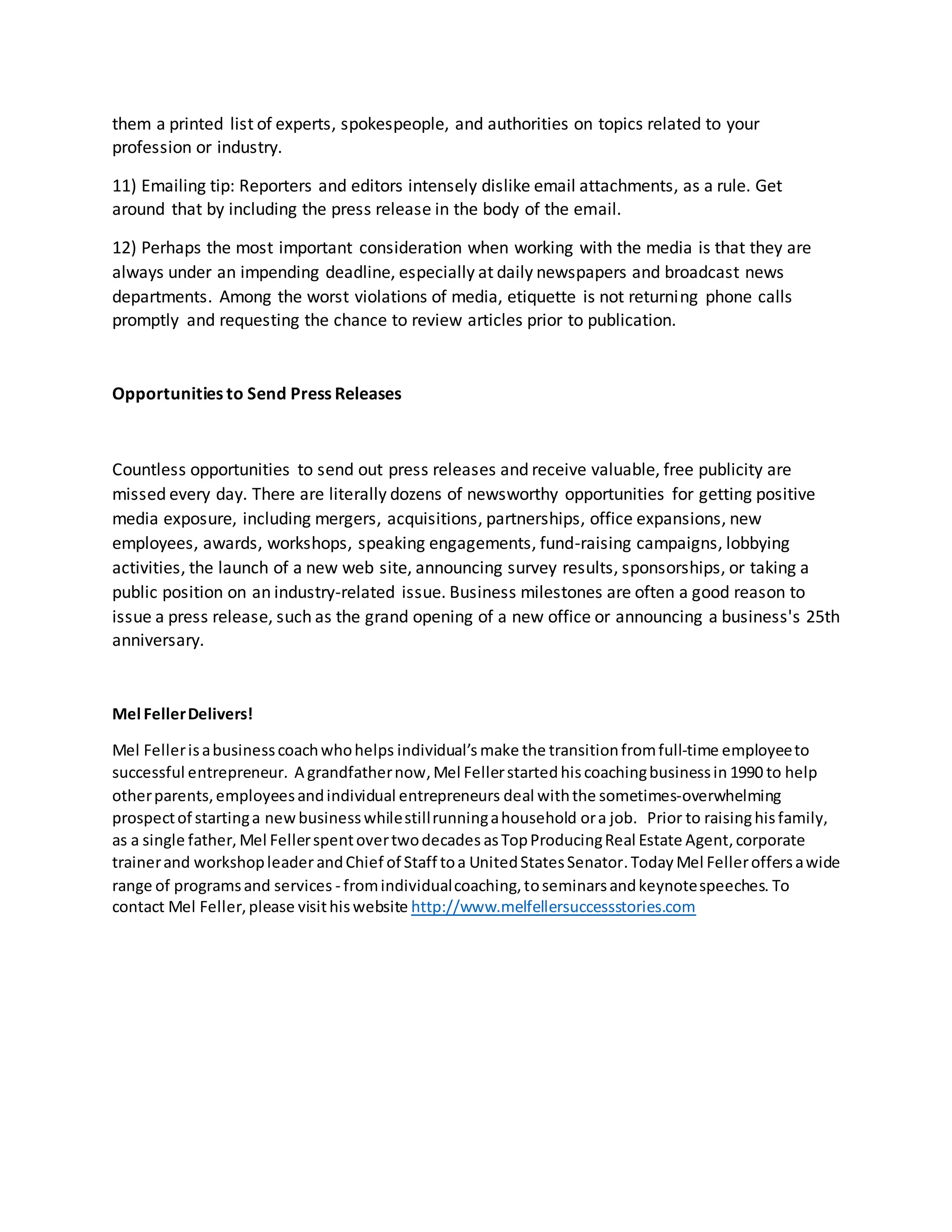 them a printed list of experts, spokespeople, and authorities on topics related to your
profession or industry.
11) Emailing tip: Reporters and editors intensely dislike email attachments, as a rule. Get
around that by including the press release in the body of the email.
12) Perhaps the most important consideration when working with the media is that they are
always under an impending deadline, especially at daily newspapers and broadcast news
departments. Among the worst violations of media, etiquette is not returning phone calls
promptly and requesting the chance to review articles prior to publication.
Opportunities to Send Press Releases
Countless opportunities to send out press releases and receive valuable, free publicity are
missed every day. There are literally dozens of newsworthy opportunities for getting positive
media exposure, including mergers, acquisitions, partnerships, office expansions, new
employees, awards, workshops, speaking engagements, fund-raising campaigns, lobbying
activities, the launch of a new web site, announcing survey results, sponsorships, or taking a
public position on an industry-related issue. Business milestones are often a good reason to
issue a press release, such as the grand opening of a new office or announcing a business's 25th
anniversary.
Mel FellerDelivers!
Mel Fellerisabusinesscoachwhohelps individual’s make the transitionfromfull-time employeeto
successful entrepreneur. A grandfathernow, Mel Fellerstartedhiscoachingbusinessin 1990 to help
otherparents,employeesandindividual entrepreneurs deal withthe sometimes-overwhelming
prospectof startinga newbusinesswhilestillrunningahousehold ora job. Prior to raisinghisfamily,
as a single father, Mel Fellerspentovertwodecades asTopProducingReal Estate Agent,corporate
trainerand workshopleaderandChief of Staff toa UnitedStatesSenator.Today Mel Felleroffersawide
range of programsand services - fromindividualcoaching,toseminarsandkeynotespeeches. To
contact Mel Feller,please visithiswebsite http://www.melfellersuccessstories.com
 