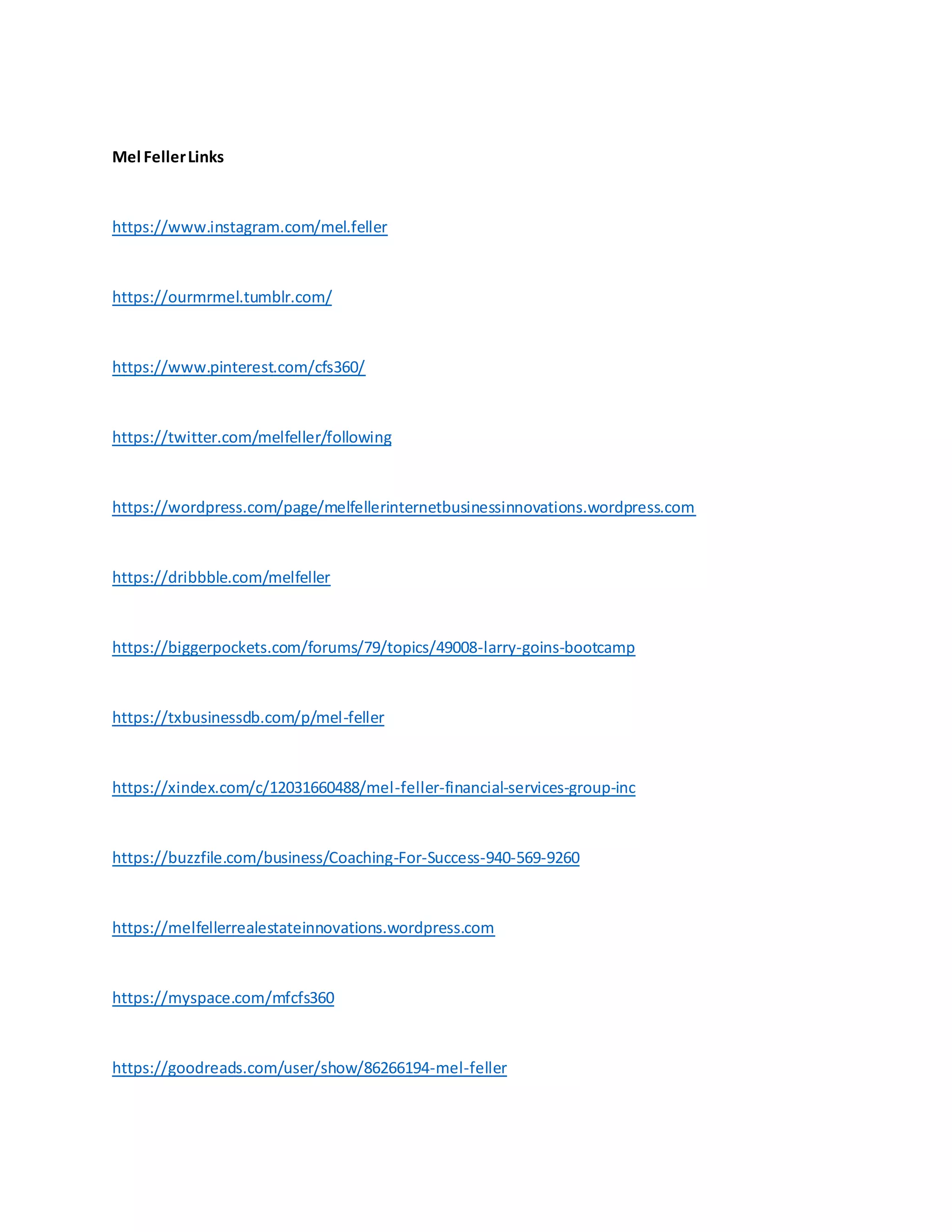 Mel FellerLinks
https://www.instagram.com/mel.feller
https://ourmrmel.tumblr.com/
https://www.pinterest.com/cfs360/
https://twitter.com/melfeller/following
https://wordpress.com/page/melfellerinternetbusinessinnovations.wordpress.com
https://dribbble.com/melfeller
https://biggerpockets.com/forums/79/topics/49008-larry-goins-bootcamp
https://txbusinessdb.com/p/mel-feller
https://xindex.com/c/12031660488/mel-feller-financial-services-group-inc
https://buzzfile.com/business/Coaching-For-Success-940-569-9260
https://melfellerrealestateinnovations.wordpress.com
https://myspace.com/mfcfs360
https://goodreads.com/user/show/86266194-mel-feller
 