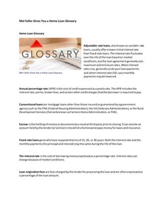 Mel Feller Gives You a Home Loan Glossary
Home Loan Glossary
Adjustable-rate loans,alsoknownas variable-rate
loans,usuallyofferalowerinitial interestrate
than fixed-rate loans.The interestrate fluctuates
overthe life of the loanbasedon market
conditions,butthe loanagreementgenerallysets
maximumandminimumrates.Wheninterest
ratesrise,generallysodoyourloanpayments;
and wheninterestratesfall,yourmonthly
paymentsmaybe lowered.
Annual percentage rate (APR) isthe cost of creditexpressedasayearlyrate.The APR includesthe
interestrate,points,brokerfees,andcertainothercreditchargesthatthe borrowerisrequiredtopay.
Conventional loansare mortgage loansotherthan those insuredorguaranteedbyagovernment
agencysuch as the FHA (Federal HousingAdministration),the VA (VeteransAdministration),orthe Rural
DevelopmentServices(formerlyknownasFarmersHome Administration,orFHA).
Escrow isthe holdingof moneyordocumentsbya neutral thirdparty priorto closing.Itcan alsobe an
account heldbythe lender(orservicer) intowhichahomeownerpaysmoneyfortaxesandinsurance.
Fixed-rate loansgenerallyhave repaymenttermsof 15, 20, or 30 years.Both the interestrate andthe
monthlypayments(forprincipal andinterest) staythe same duringthe life of the loan.
The interestrate isthe costof borrowingmoneyexpressedasa percentage rate.Interestratescan
change because of marketconditions.
Loan originationfees are feeschargedbythe lenderforprocessingthe loanandare oftenexpressedas
a percentage of the loanamount.
Mel Feller Gives You a Home Loan Glossary
 