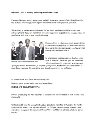 Mel Feller Looks at Building a Winning Team in Real Estate
If you are like many agency leaders, you probably began your career in Sales. In addition, the
fact that you now own your own agency means that more likely you were good at it.
This ability is actually a two-edged sword. On one hand, you have the ability to train your
salespeople and, if you can make them even seventy percent as good as you can, you would be
very happy. Well, that is what most leaders say.
However, there is a downside: while you are trying
to get your salespeople ‘up to speed’ there are bills
to pay, and often the salespeople you have are not
making sufficient sales to do it.
So what does a great salesperson do when sales
have to be made? He or she goes out and makes
sales. In addition, this is precisely what too many
agency leaders do. Nevertheless, if you, the agency owner, has to make the sales in order to
cover basic expenses, this means that your Sales Department is not profitable.
As a salesperson, your focus was on making sales.
However, as an agency leader, you need a new focus:
FINDING AND DEVELOPING PEOPLE
How do you develop this new focus? Do to yourself what you learned to do with clients: show
the benefit.
Without doubt, you, the agency leader, could go out and make four or five sales this month.
Each time you make a sale, you earn a fee of, say, $10,000 for your agency. However, how
many times can you do this each month? Four? Five? Six? There is a limit to what one person
can do.
Mel Feller Looks at Building a Winning Team
 