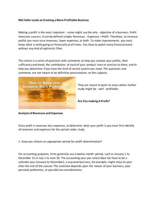 Mel Feller Looks at Creating a More Profitable Business
Making a profit is the most important - some might say the only - objective of a business. Profit
measures success. It can be defined simply: Revenues - Expenses = Profit. Therefore, to increase
profits you must raise revenues, lower expenses, or both. To make improvements you must
know what is really going on financially at all times. You have to watch every financial event
without any kind of optimistic filter.
This article is a series of questions with comments to help you analyze your profits, their
sufficiency and trend, the contribution of each of your product lines or services to them, and to
help you determine if you have the kind of record system you need. The questions and
comments are not meant to be definitive presentations on the subjects.
They are meant to point to areas where further
study might be - well - profitable.
Are You making A Profit?
Analysis of Revenues and Expenses
Since profit is revenues less expenses, to determine what your profit is you must first identify
all revenues and expenses for the period under study.
1. Have you chosen an appropriate period for profit determination?
For accounting purposes, firms generally use a twelve-month period, such as January 1 to
December 31 or July 1 to June 30. The accounting year you select does not have to be a
calendar year (January to December); a seasonal business, for example, might close its year
after the end of the season. The selection depends upon the nature of your business, your
personal preference, or possible tax considerations.
 