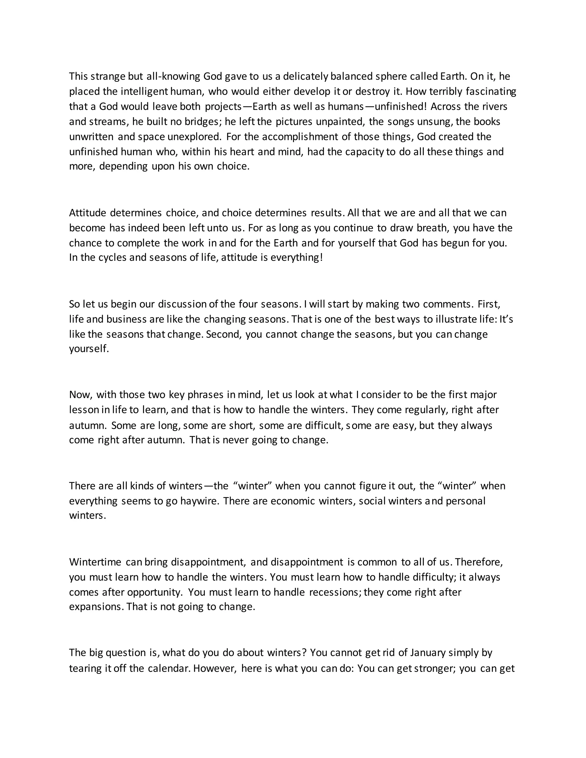 This strange but all-knowing God gave to us a delicately balanced sphere called Earth. On it, he
placed the intelligent human, who would either develop it or destroy it. How terribly fascinating
that a God would leave both projects—Earth as well as humans—unfinished! Across the rivers
and streams, he built no bridges; he left the pictures unpainted, the songs unsung, the books
unwritten and space unexplored. For the accomplishment of those things, God created the
unfinished human who, within his heart and mind, had the capacity to do all these things and
more, depending upon his own choice.
Attitude determines choice, and choice determines results. All that we are and all that we can
become has indeed been left unto us. For as long as you continue to draw breath, you have the
chance to complete the work in and for the Earth and for yourself that God has begun for you.
In the cycles and seasons of life, attitude is everything!
So let us begin our discussion of the four seasons. I will start by making two comments. First,
life and business are like the changing seasons. That is one of the best ways to illustrate life: It’s
like the seasons that change. Second, you cannot change the seasons, but you can change
yourself.
Now, with those two key phrases in mind, let us look at what I consider to be the first major
lesson in life to learn, and that is how to handle the winters. They come regularly, right after
autumn. Some are long, some are short, some are difficult, some are easy, but they always
come right after autumn. That is never going to change.
There are all kinds of winters—the “winter” when you cannot figure it out, the “winter” when
everything seems to go haywire. There are economic winters, social winters and personal
winters.
Wintertime can bring disappointment, and disappointment is common to all of us. Therefore,
you must learn how to handle the winters. You must learn how to handle difficulty; it always
comes after opportunity. You must learn to handle recessions; they come right after
expansions. That is not going to change.
The big question is, what do you do about winters? You cannot get rid of January simply by
tearing it off the calendar. However, here is what you can do: You can get stronger; you can get
 