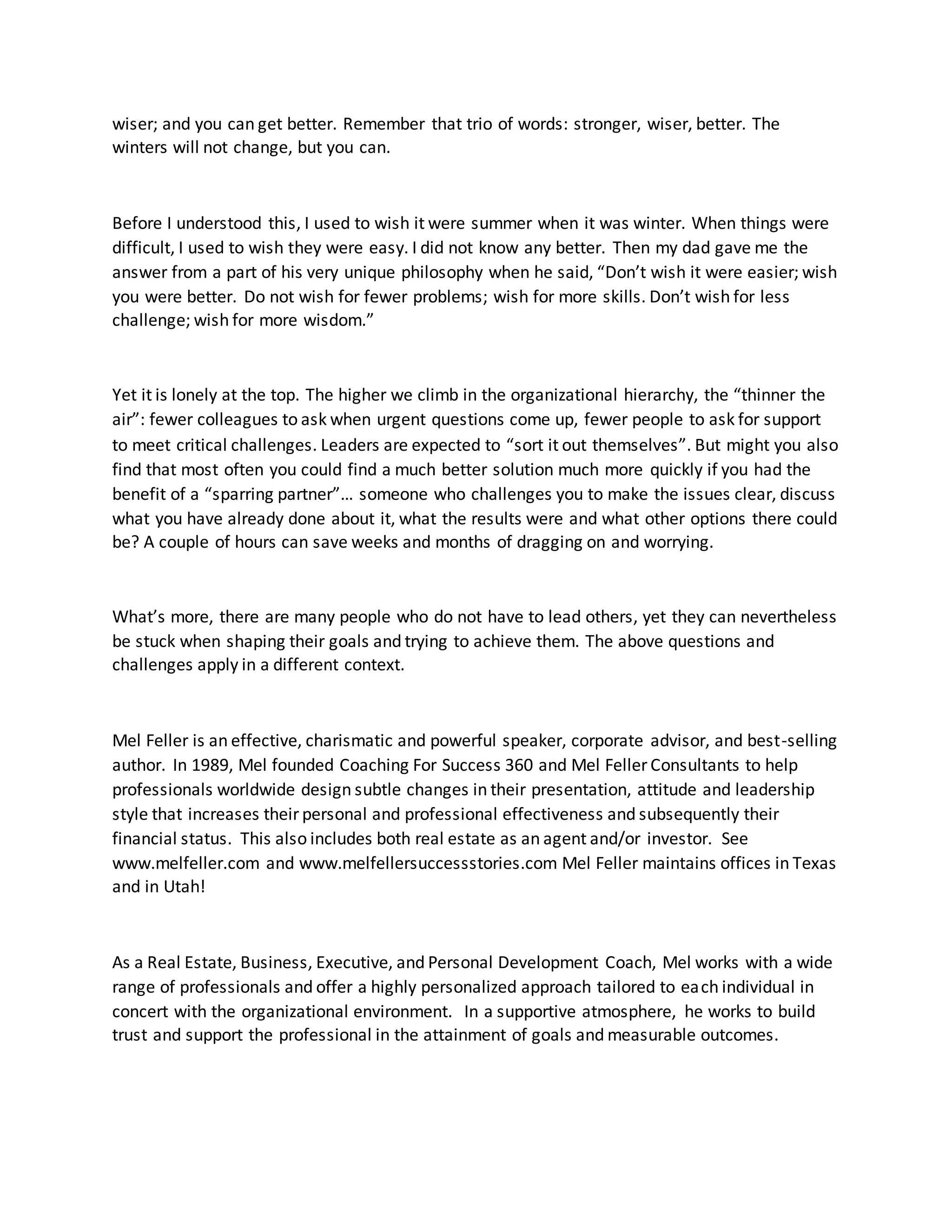 wiser; and you can get better. Remember that trio of words: stronger, wiser, better. The
winters will not change, but you can.
Before I understood this, I used to wish it were summer when it was winter. When things were
difficult, I used to wish they were easy. I did not know any better. Then my dad gave me the
answer from a part of his very unique philosophy when he said, “Don’t wish it were easier; wish
you were better. Do not wish for fewer problems; wish for more skills. Don’t wish for less
challenge; wish for more wisdom.”
Yet it is lonely at the top. The higher we climb in the organizational hierarchy, the “thinner the
air”: fewer colleagues to ask when urgent questions come up, fewer people to ask for support
to meet critical challenges. Leaders are expected to “sort it out themselves”. But might you also
find that most often you could find a much better solution much more quickly if you had the
benefit of a “sparring partner”… someone who challenges you to make the issues clear, discuss
what you have already done about it, what the results were and what other options there could
be? A couple of hours can save weeks and months of dragging on and worrying.
What’s more, there are many people who do not have to lead others, yet they can nevertheless
be stuck when shaping their goals and trying to achieve them. The above questions and
challenges apply in a different context.
Mel Feller is an effective, charismatic and powerful speaker, corporate advisor, and best-selling
author. In 1989, Mel founded Coaching For Success 360 and Mel Feller Consultants to help
professionals worldwide design subtle changes in their presentation, attitude and leadership
style that increases their personal and professional effectiveness and subsequently their
financial status. This also includes both real estate as an agent and/or investor. See
www.melfeller.com and www.melfellersuccessstories.com Mel Feller maintains offices in Texas
and in Utah!
As a Real Estate, Business, Executive, and Personal Development Coach, Mel works with a wide
range of professionals and offer a highly personalized approach tailored to each individual in
concert with the organizational environment. In a supportive atmosphere, he works to build
trust and support the professional in the attainment of goals and measurable outcomes.
 