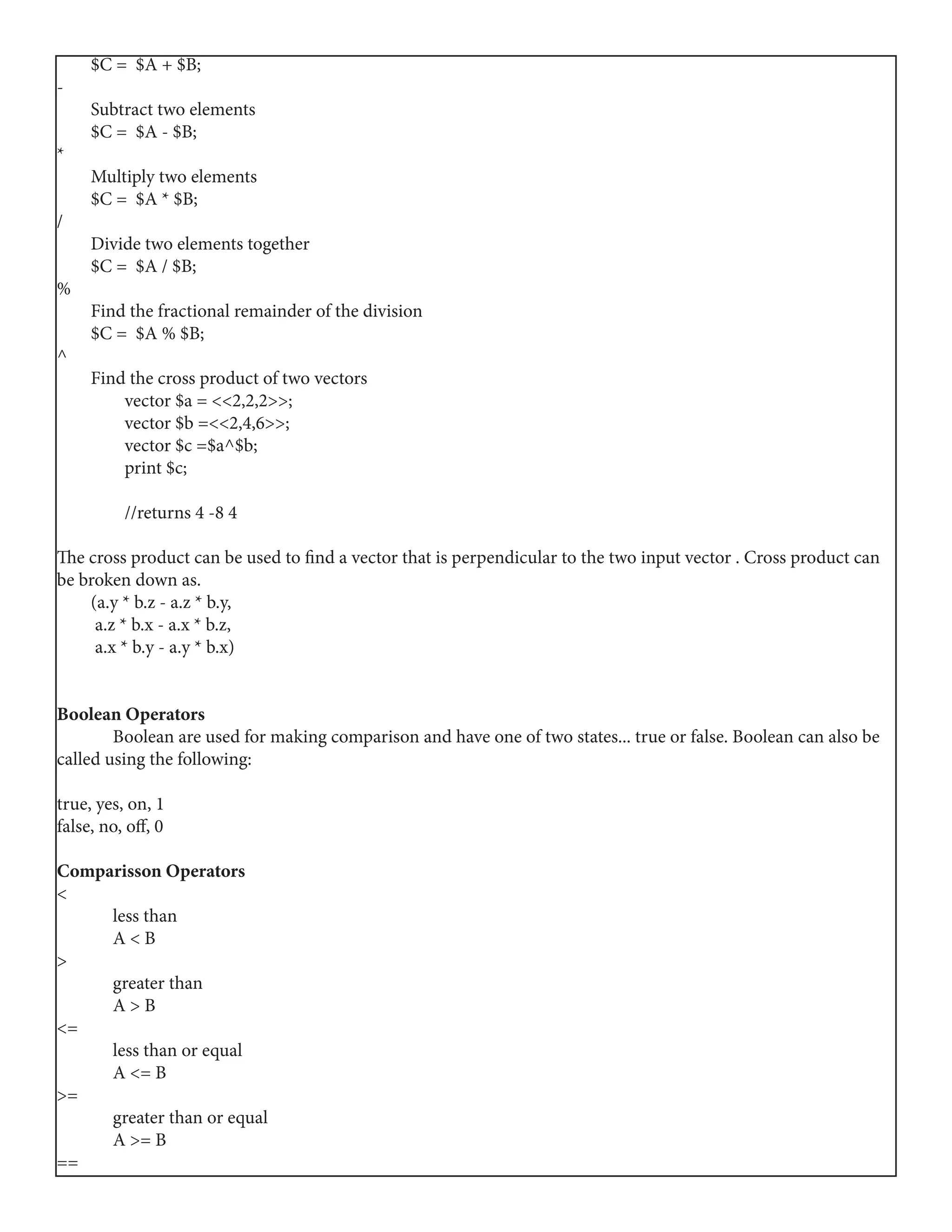 $C = $A + $B;
-
Subtract two elements
$C = $A - $B;
*
Multiply two elements
$C = $A * $B;
/
Divide two elements together
$C = $A / $B;
%
Find the fractional remainder of the division
$C = $A % $B;
^
Find the cross product of two vectors
vector $a = <<2,2,2>>;
vector $b =<<2,4,6>>;
vector $c =$a^$b;
print $c;
//returns 4 -8 4
The cross product can be used to find a vector that is perpendicular to the two input vector . Cross product can
be broken down as.
(a.y * b.z - a.z * b.y,
a.z * b.x - a.x * b.z,
a.x * b.y - a.y * b.x)
Boolean Operators
	 Boolean are used for making comparison and have one of two states... true or false. Boolean can also be
called using the following:
true, yes, on, 1
false, no, off, 0
Comparisson Operators
<
	 less than
	 A < B
>
	 greater than
	 A > B
<=
	 less than or equal
	 A <= B
>=
	 greater than or equal
	 A >= B
==
 