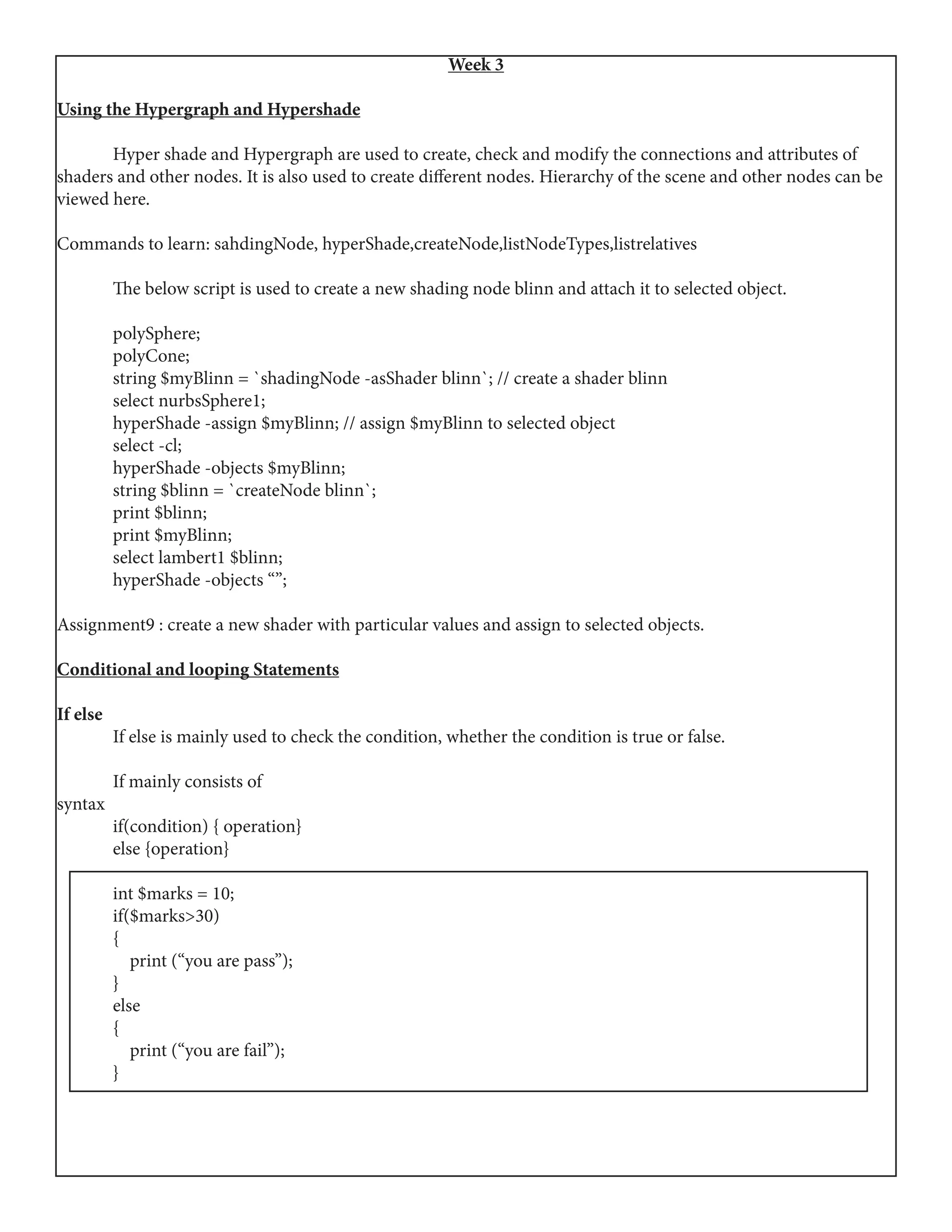 Week 3
Using the Hypergraph and Hypershade
	 Hyper shade and Hypergraph are used to create, check and modify the connections and attributes of
shaders and other nodes. It is also used to create different nodes. Hierarchy of the scene and other nodes can be
viewed here.
Commands to learn: sahdingNode, hyperShade,createNode,listNodeTypes,listrelatives
	 The below script is used to create a new shading node blinn and attach it to selected object.
	polySphere;
	polyCone;
	 string $myBlinn = `shadingNode -asShader blinn`; // create a shader blinn
	 select nurbsSphere1;
	 hyperShade -assign $myBlinn; // assign $myBlinn to selected object
	 select -cl;
	 hyperShade -objects $myBlinn;
	 string $blinn = `createNode blinn`;
	 print $blinn;
	 print $myBlinn;
	 select lambert1 $blinn;
	 hyperShade -objects “”;
Assignment9 : create a new shader with particular values and assign to selected objects.
Conditional and looping Statements
If else
	 If else is mainly used to check the condition, whether the condition is true or false.
	 If mainly consists of
syntax
	 if(condition) { operation}
	 else {operation}
	
	 int $marks = 10;
	if($marks>30)
	{
	 print (“you are pass”);
	}
	else
	{
	 print (“you are fail”);
	}
 