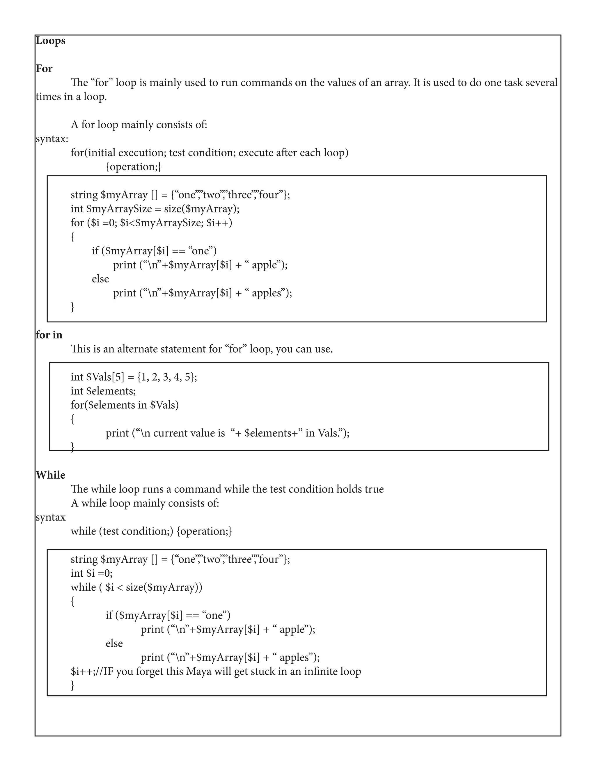 Loops
For
	 The “for” loop is mainly used to run commands on the values of an array. It is used to do one task several
times in a loop.
	 A for loop mainly consists of:
syntax:
	 for(initial execution; test condition; execute after each loop)
		{operation;}
	
	 string $myArray [] = {“one”,”two”,”three”,”four”};
	 int $myArraySize = size($myArray);
	 for ($i =0; $i<$myArraySize; $i++)
	{
	 if ($myArray[$i] == “one”)
	 print (“n”+$myArray[$i] + “ apple”);
	 else
	 print (“n”+$myArray[$i] + “ apples”);
	}
for in
	 This is an alternate statement for “for” loop, you can use.
	 int $Vals[5] = {1, 2, 3, 4, 5};
	 int $elements;
	 for($elements in $Vals)
	{
		 print (“n current value is “+ $elements+” in Vals.”);
	}
While
	 The while loop runs a command while the test condition holds true
	 A while loop mainly consists of:
syntax
	 while (test condition;) {operation;}
	 string $myArray [] = {“one”,”two”,”three”,”four”};
	 int $i =0;
	 while ( $i < size($myArray))
	{
		 if ($myArray[$i] == “one”)
			 print (“n”+$myArray[$i] + “ apple”);
		else
			 print (“n”+$myArray[$i] + “ apples”);
	 $i++;//IF you forget this Maya will get stuck in an infinite loop
	}
 