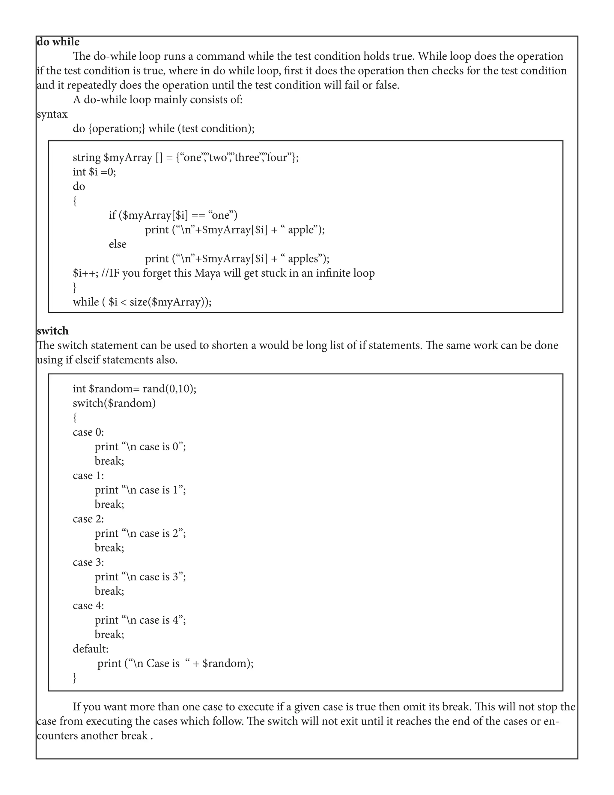 do while
	 The do-while loop runs a command while the test condition holds true. While loop does the operation
if the test condition is true, where in do while loop, first it does the operation then checks for the test condition
and it repeatedly does the operation until the test condition will fail or false.
	 A do-while loop mainly consists of:
syntax
	 do {operation;} while (test condition);
	 string $myArray [] = {“one”,”two”,”three”,”four”};
	 int $i =0;
	do
	{
		 if ($myArray[$i] == “one”)
			 print (“n”+$myArray[$i] + “ apple”);
		 else
			 print (“n”+$myArray[$i] + “ apples”);
	 $i++; //IF you forget this Maya will get stuck in an infinite loop
	}
	 while ( $i < size($myArray));
switch
The switch statement can be used to shorten a would be long list of if statements. The same work can be done
using if elseif statements also.
	 int $random= rand(0,10);
	switch($random)
	{
	 case 0:
	 print “n case is 0”;
	 break;
	 case 1:
	 print “n case is 1”;	
	 break;
	 case 2:
	 print “n case is 2”;
	 break;
	 case 3:
	 print “n case is 3”;
	 break;
	 case 4:	
	 print “n case is 4”;
	 break;
	default:
	 print (“n Case is “ + $random);
	}
	 If you want more than one case to execute if a given case is true then omit its break. This will not stop the
case from executing the cases which follow. The switch will not exit until it reaches the end of the cases or en-
counters another break .
 