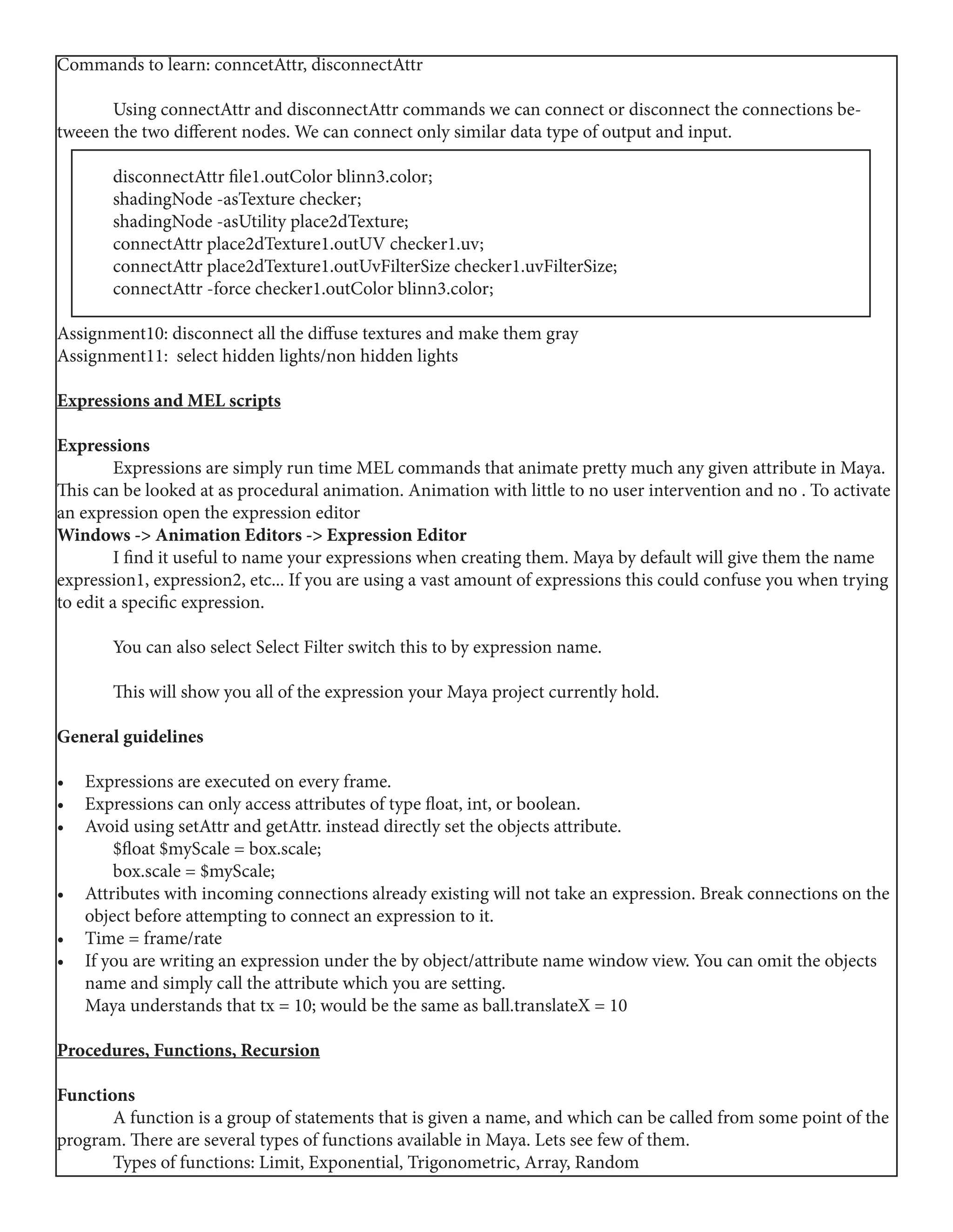 Commands to learn: conncetAttr, disconnectAttr
	 Using connectAttr and disconnectAttr commands we can connect or disconnect the connections be-
tweeen the two different nodes. We can connect only similar data type of output and input.
	 disconnectAttr file1.outColor blinn3.color;
	 shadingNode -asTexture checker;
	 shadingNode -asUtility place2dTexture;
	 connectAttr place2dTexture1.outUV checker1.uv;
	 connectAttr place2dTexture1.outUvFilterSize checker1.uvFilterSize;
	 connectAttr -force checker1.outColor blinn3.color;
Assignment10: disconnect all the diffuse textures and make them gray
Assignment11: select hidden lights/non hidden lights
Expressions and MEL scripts
Expressions
	 Expressions are simply run time MEL commands that animate pretty much any given attribute in Maya.
This can be looked at as procedural animation. Animation with little to no user intervention and no . To activate
an expression open the expression editor
Windows -> Animation Editors -> Expression Editor
	 I find it useful to name your expressions when creating them. Maya by default will give them the name
expression1, expression2, etc... If you are using a vast amount of expressions this could confuse you when trying
to edit a specific expression.
	 You can also select Select Filter switch this to by expression name.
	 This will show you all of the expression your Maya project currently hold.
General guidelines
•	 Expressions are executed on every frame.
•	 Expressions can only access attributes of type float, int, or boolean.
•	 Avoid using setAttr and getAttr. instead directly set the objects attribute.
	 $float $myScale = box.scale;
	 box.scale = $myScale;
•	 Attributes with incoming connections already existing will not take an expression. Break connections on the
object before attempting to connect an expression to it.
•	 Time = frame/rate
•	 If you are writing an expression under the by object/attribute name window view. You can omit the objects
name and simply call the attribute which you are setting.
Maya understands that tx = 10; would be the same as ball.translateX = 10
Procedures, Functions, Recursion
Functions
	 A function is a group of statements that is given a name, and which can be called from some point of the
program. There are several types of functions available in Maya. Lets see few of them.
	 Types of functions: Limit, Exponential, Trigonometric, Array, Random
 