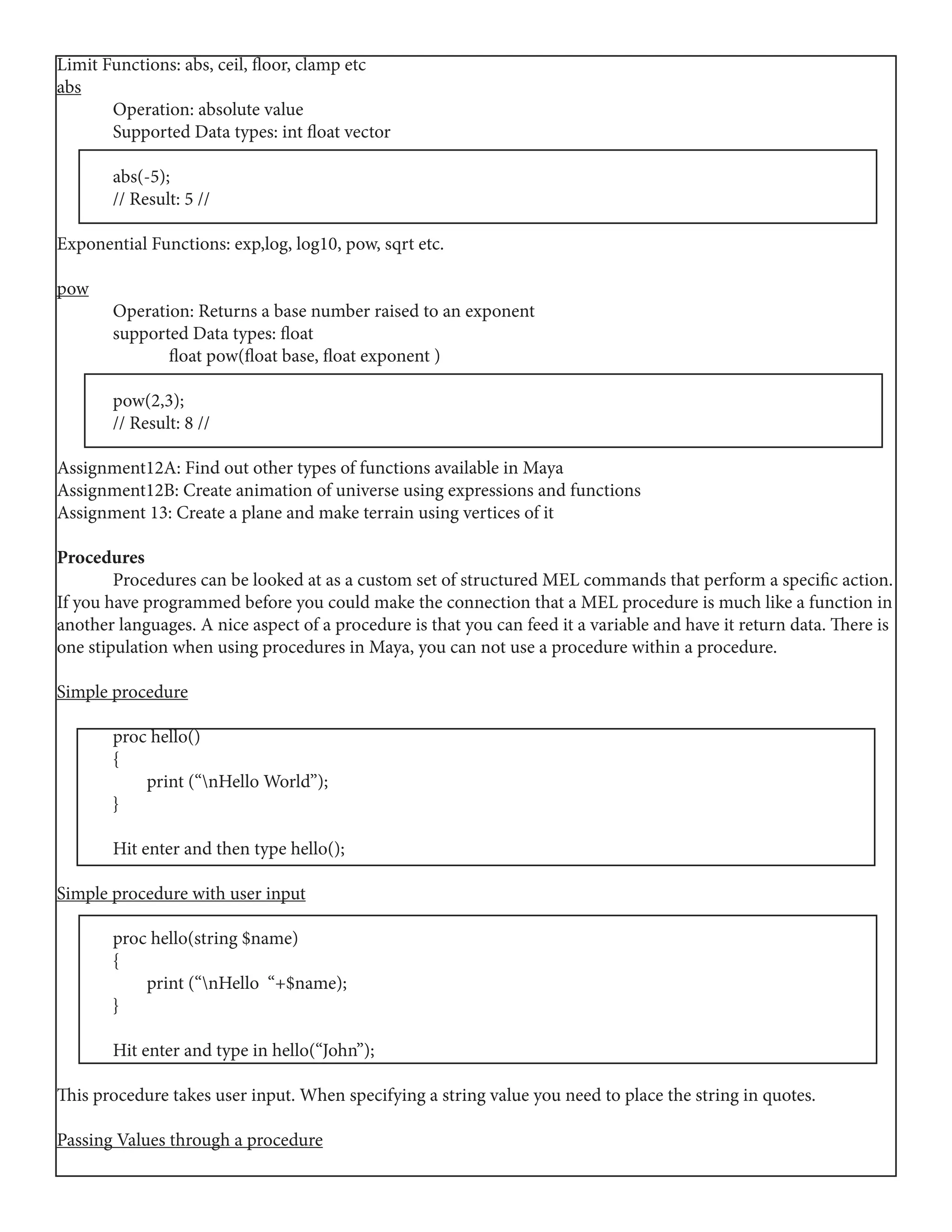Limit Functions: abs, ceil, floor, clamp etc
abs
	 Operation: absolute value
	 Supported Data types: int float vector
	
	abs(-5);
	 // Result: 5 //
	
Exponential Functions: exp,log, log10, pow, sqrt etc.
pow
	 Operation: Returns a base number raised to an exponent
	 supported Data types: float
	 float pow(float base, float exponent )
	pow(2,3);
	 // Result: 8 //
Assignment12A: Find out other types of functions available in Maya
Assignment12B: Create animation of universe using expressions and functions
Assignment 13: Create a plane and make terrain using vertices of it
Procedures
	 Procedures can be looked at as a custom set of structured MEL commands that perform a specific action.
If you have programmed before you could make the connection that a MEL procedure is much like a function in
another languages. A nice aspect of a procedure is that you can feed it a variable and have it return data. There is
one stipulation when using procedures in Maya, you can not use a procedure within a procedure.
Simple procedure
	 proc hello()
	{
	 print (“nHello World”);
	}
	 Hit enter and then type hello();
Simple procedure with user input
	 proc hello(string $name)
	{
	 print (“nHello “+$name);
	}
	 Hit enter and type in hello(“John”);
This procedure takes user input. When specifying a string value you need to place the string in quotes.
Passing Values through a procedure
 