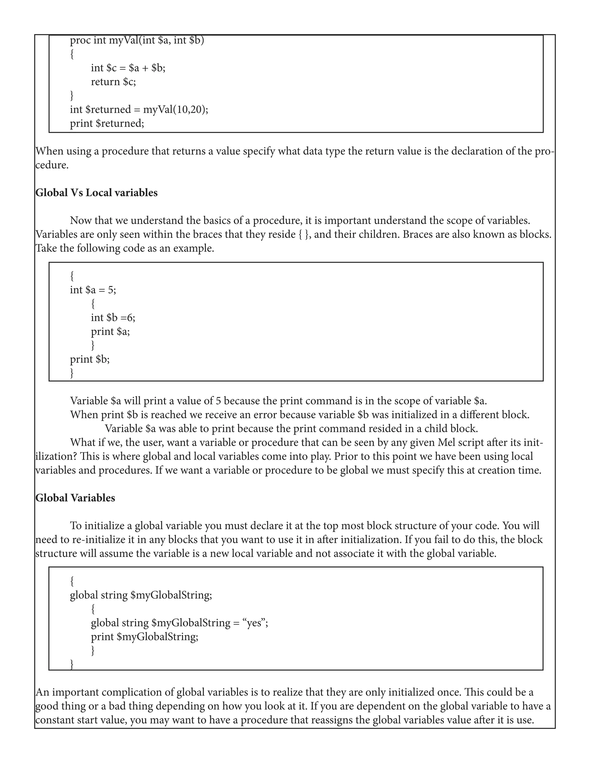 proc int myVal(int $a, int $b)
	{
	 int $c = $a + $b;
	 return $c;
	}
	 int $returned = myVal(10,20);
	 print $returned;
When using a procedure that returns a value specify what data type the return value is the declaration of the pro-
cedure.
Global Vs Local variables
	 Now that we understand the basics of a procedure, it is important understand the scope of variables.
Variables are only seen within the braces that they reside { }, and their children. Braces are also known as blocks.
Take the following code as an example.
	{
	 int $a = 5;
	 {
	 int $b =6;
	 print $a;
	 }
	 print $b;
	}
	
	 Variable $a will print a value of 5 because the print command is in the scope of variable $a.
	 When print $b is reached we receive an error because variable $b was initialized in a different block. 	
		 Variable $a was able to print because the print command resided in a child block.
	 What if we, the user, want a variable or procedure that can be seen by any given Mel script after its init-
ilization? This is where global and local variables come into play. Prior to this point we have been using local
variables and procedures. If we want a variable or procedure to be global we must specify this at creation time.
Global Variables
	 To initialize a global variable you must declare it at the top most block structure of your code. You will
need to re-initialize it in any blocks that you want to use it in after initialization. If you fail to do this, the block
structure will assume the variable is a new local variable and not associate it with the global variable.
	{
	 global string $myGlobalString;
	 {
	 global string $myGlobalString = “yes”;
	 print $myGlobalString;
	 }
	}
An important complication of global variables is to realize that they are only initialized once. This could be a
good thing or a bad thing depending on how you look at it. If you are dependent on the global variable to have a
constant start value, you may want to have a procedure that reassigns the global variables value after it is use.
 