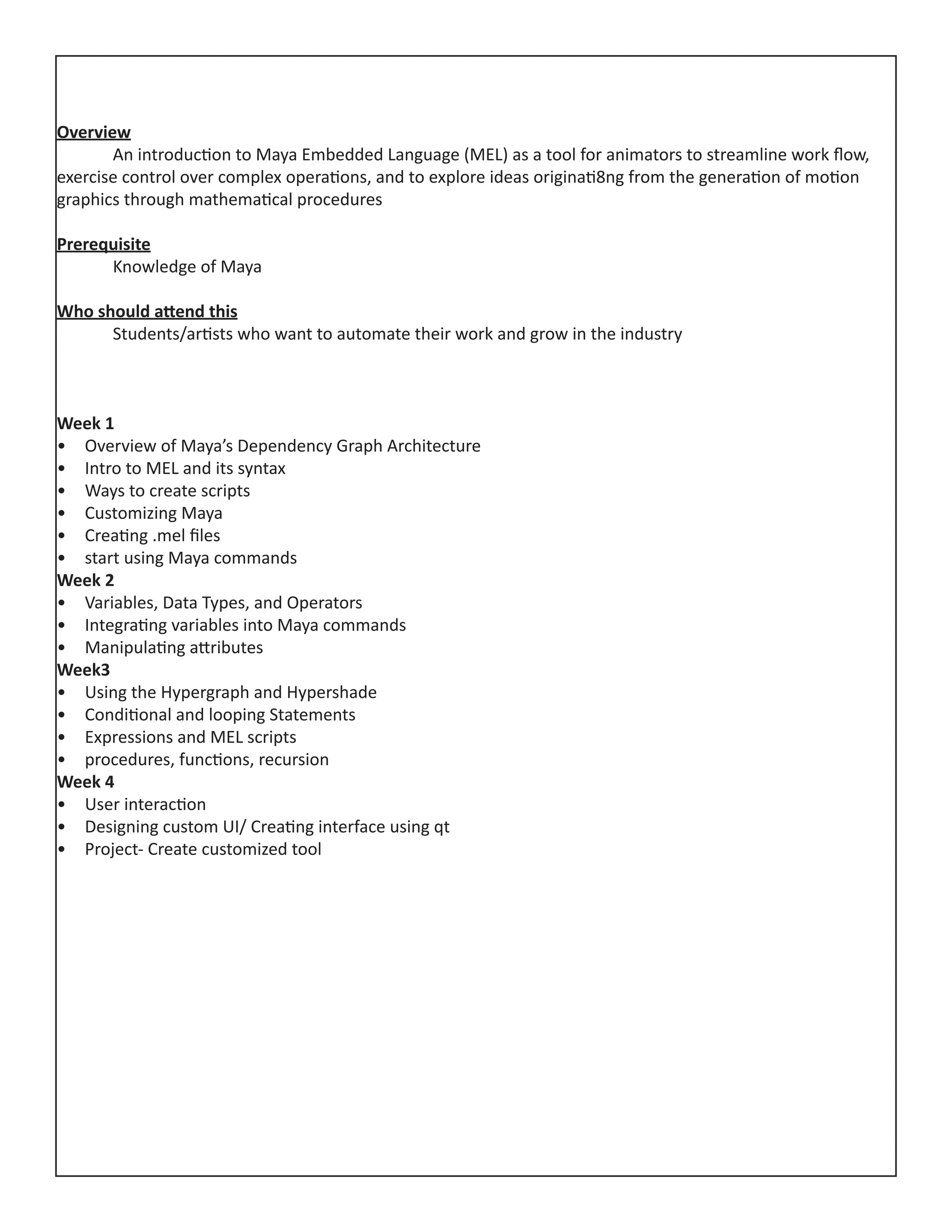 Overview
	 An introduction to Maya Embedded Language (MEL) as a tool for animators to streamline work flow,
exercise control over complex operations, and to explore ideas originati8ng from the generation of motion
graphics through mathematical procedures
Prerequisite
	 Knowledge of Maya
Who should attend this
	 Students/artists who want to automate their work and grow in the industry
Week 1
•	 Overview of Maya’s Dependency Graph Architecture
•	 Intro to MEL and its syntax
•	 Ways to create scripts
•	 Customizing Maya
•	 Creating .mel files
•	 start using Maya commands
Week 2
•	 Variables, Data Types, and Operators
•	 Integrating variables into Maya commands
•	 Manipulating attributes
Week3
•	 Using the Hypergraph and Hypershade
•	 Conditional and looping Statements
•	 Expressions and MEL scripts
•	 procedures, functions, recursion
Week 4
•	 User interaction
•	 Designing custom UI/ Creating interface using qt
•	 Project‐ Create customized tool
 