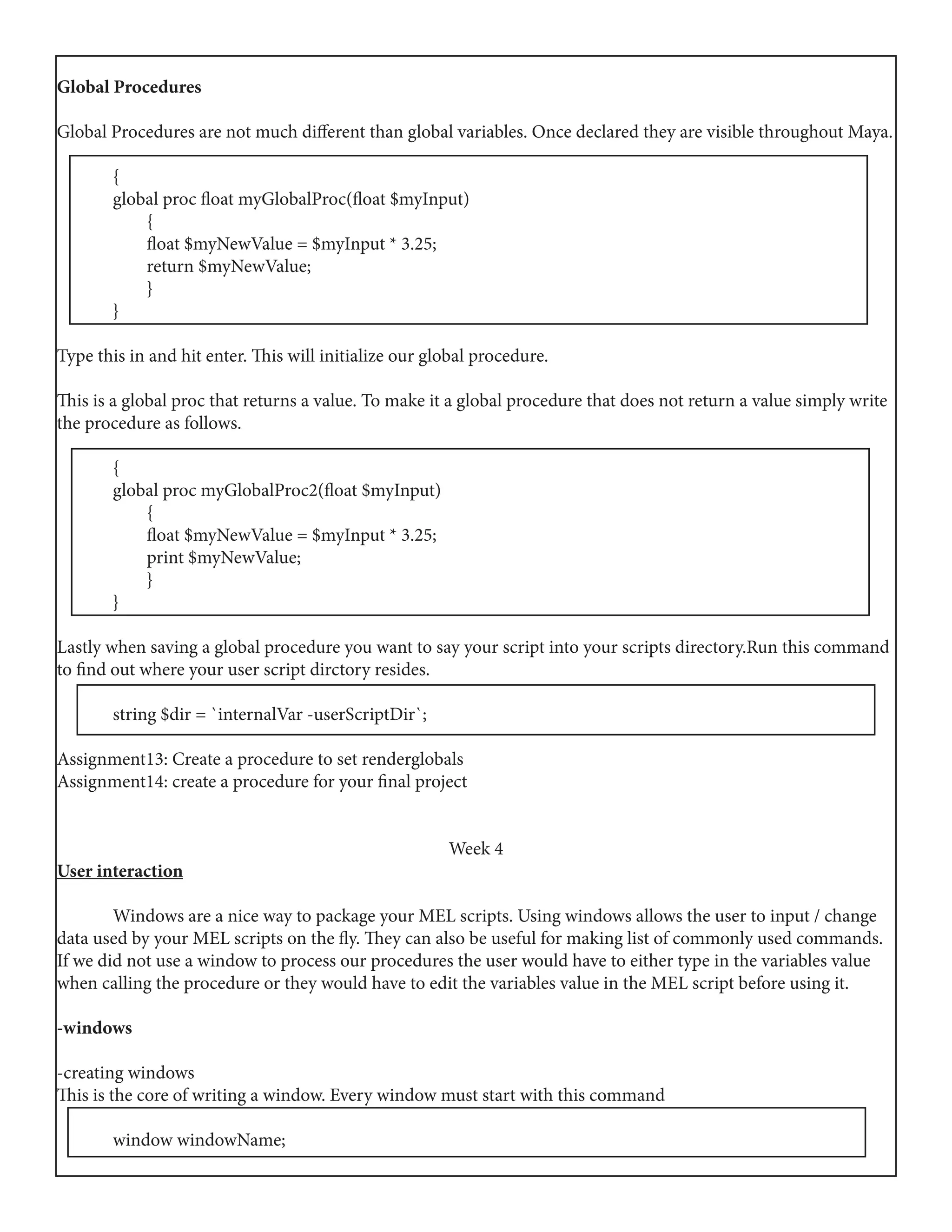 Global Procedures
Global Procedures are not much different than global variables. Once declared they are visible throughout Maya.
	{
	 global proc float myGlobalProc(float $myInput)
	 {
	 float $myNewValue = $myInput * 3.25;
	 return $myNewValue;
	 }
	}
Type this in and hit enter. This will initialize our global procedure.
This is a global proc that returns a value. To make it a global procedure that does not return a value simply write
the procedure as follows.
	{
	 global proc myGlobalProc2(float $myInput)
	 {
	 float $myNewValue = $myInput * 3.25;
	 print $myNewValue;
	 }
	}
Lastly when saving a global procedure you want to say your script into your scripts directory.Run this command
to find out where your user script dirctory resides.
	 string $dir = `internalVar -userScriptDir`;
Assignment13: Create a procedure to set renderglobals
Assignment14: create a procedure for your final project
Week 4
User interaction
	 Windows are a nice way to package your MEL scripts. Using windows allows the user to input / change
data used by your MEL scripts on the fly. They can also be useful for making list of commonly used commands.
If we did not use a window to process our procedures the user would have to either type in the variables value
when calling the procedure or they would have to edit the variables value in the MEL script before using it.
-windows
-creating windows
This is the core of writing a window. Every window must start with this command
	 window windowName;
 