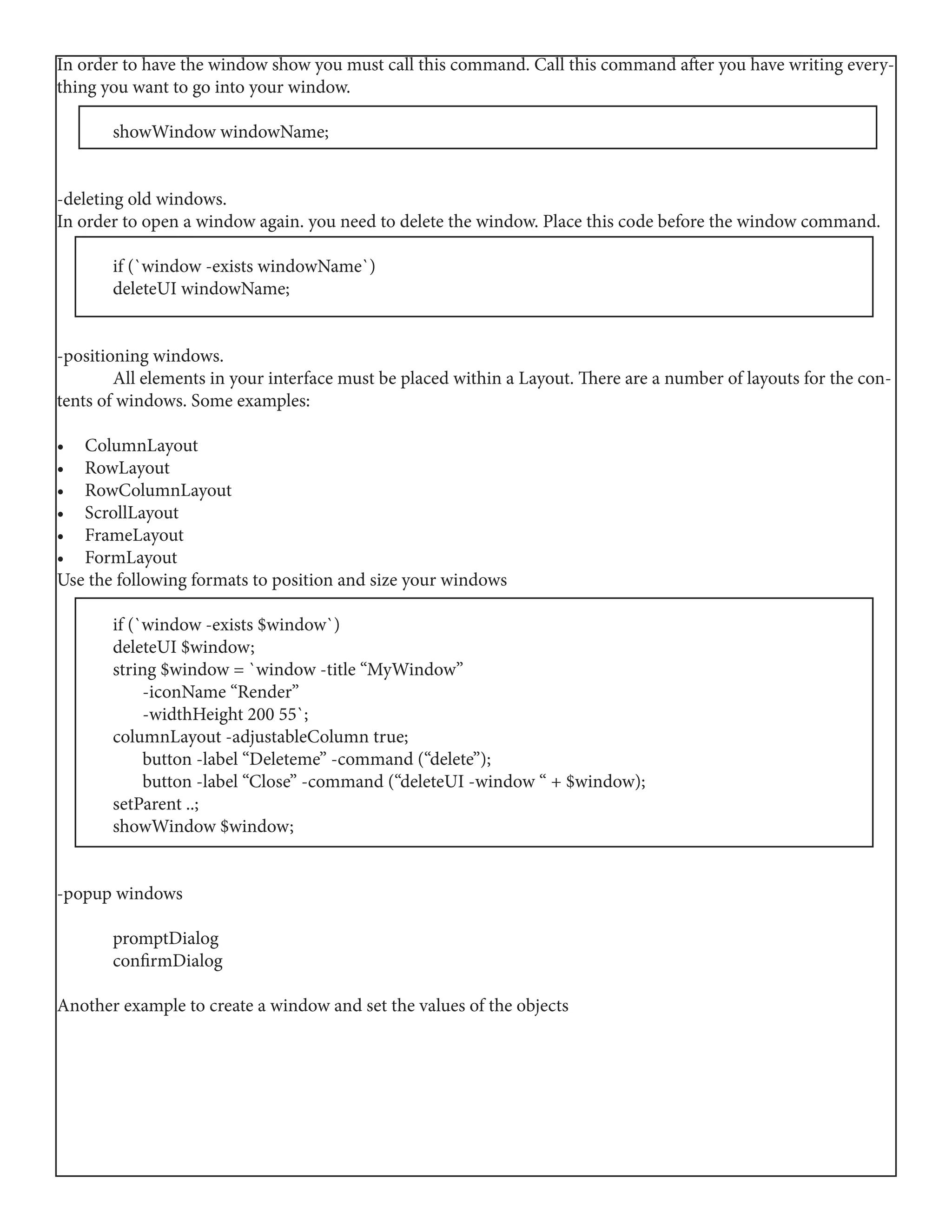 In order to have the window show you must call this command. Call this command after you have writing every-
thing you want to go into your window.
	 showWindow windowName;
-deleting old windows.
In order to open a window again. you need to delete the window. Place this code before the window command.
	 if (`window -exists windowName`)
	 deleteUI windowName;
-positioning windows.
	 All elements in your interface must be placed within a Layout. There are a number of layouts for the con-
tents of windows. Some examples:
•	 ColumnLayout
•	 RowLayout
•	 RowColumnLayout
•	 ScrollLayout
•	 FrameLayout
•	 FormLayout
Use the following formats to position and size your windows
	 if (`window -exists $window`)
	 deleteUI $window;
	 string $window = `window -title “MyWindow”
	 -iconName “Render”
	 -widthHeight 200 55`;
	 columnLayout -adjustableColumn true;
	 button -label “Deleteme” -command (“delete”);
	 button -label “Close” -command (“deleteUI -window “ + $window);
	 setParent ..;
	 showWindow $window;
-popup windows
	promptDialog
	confirmDialog
Another example to create a window and set the values of the objects
 