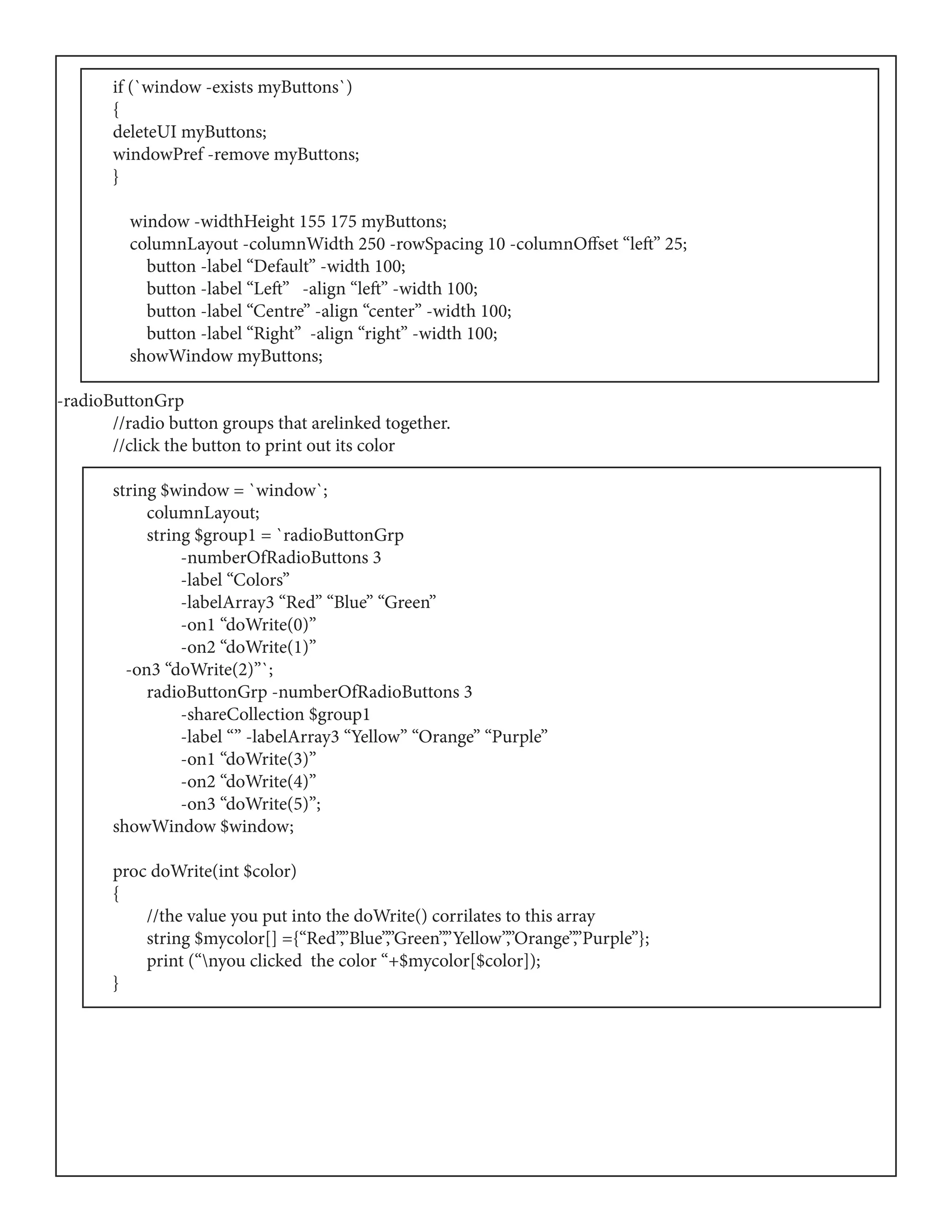 if (`window -exists myButtons`)
	{
	 deleteUI myButtons;
	 windowPref -remove myButtons;
	}
	 window -widthHeight 155 175 myButtons;
	 columnLayout -columnWidth 250 -rowSpacing 10 -columnOffset “left” 25;
	 button -label “Default” -width 100;
	 button -label “Left” -align “left” -width 100;
	 button -label “Centre” -align “center” -width 100;
	 button -label “Right” -align “right” -width 100;
	 showWindow myButtons;
-radioButtonGrp
	 //radio button groups that arelinked together.
	 //click the button to print out its color
	 string $window = `window`;
	 columnLayout;
	 string $group1 = `radioButtonGrp
	 -numberOfRadioButtons 3
	 -label “Colors”
	 -labelArray3 “Red” “Blue” “Green”
	 -on1 “doWrite(0)”
	 -on2 “doWrite(1)”
	 -on3 “doWrite(2)”`;
	 radioButtonGrp -numberOfRadioButtons 3
	 -shareCollection $group1
	 -label “” -labelArray3 “Yellow” “Orange” “Purple”
	 -on1 “doWrite(3)”
	 -on2 “doWrite(4)”
	 -on3 “doWrite(5)”;
	 showWindow $window;
	
	 proc doWrite(int $color)
	{
	 //the value you put into the doWrite() corrilates to this array
	 string $mycolor[] ={“Red”,”Blue”,”Green”,”Yellow”,”Orange”,”Purple”};
	 print (“nyou clicked the color “+$mycolor[$color]);
	}
 