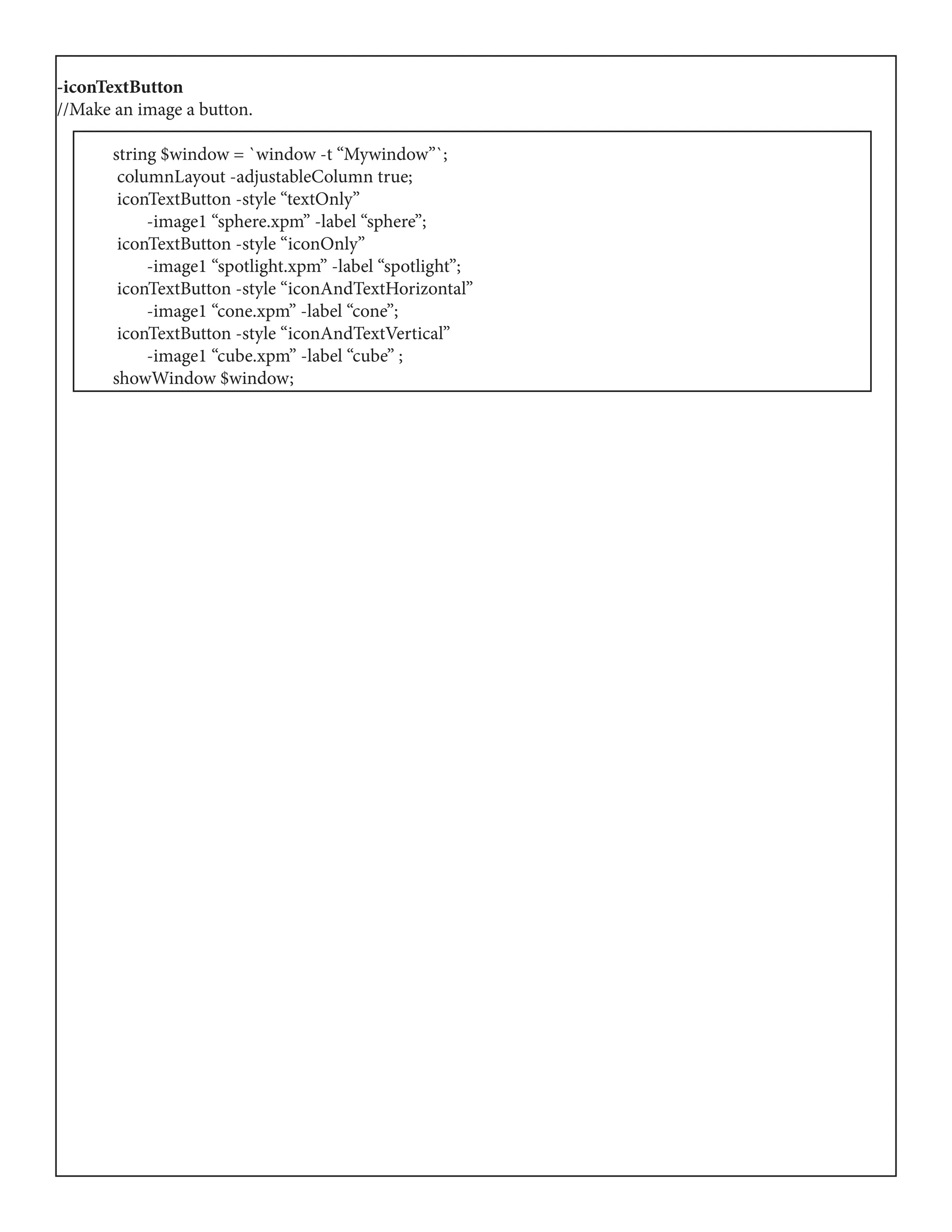 -iconTextButton
//Make an image a button.
	 string $window = `window -t “Mywindow”`;
	 columnLayout -adjustableColumn true;
	 iconTextButton -style “textOnly”
	 -image1 “sphere.xpm” -label “sphere”;
	 iconTextButton -style “iconOnly”
	 -image1 “spotlight.xpm” -label “spotlight”;
	 iconTextButton -style “iconAndTextHorizontal”
	 -image1 “cone.xpm” -label “cone”;
	 iconTextButton -style “iconAndTextVertical”
	 -image1 “cube.xpm” -label “cube” ;
	 showWindow $window;
 