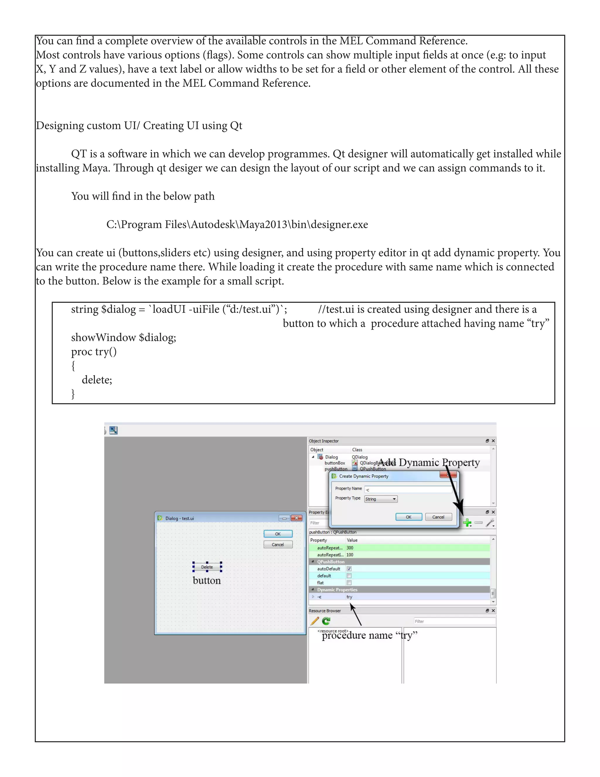 You can find a complete overview of the available controls in the MEL Command Reference.
Most controls have various options (flags). Some controls can show multiple input fields at once (e.g: to input
X, Y and Z values), have a text label or allow widths to be set for a field or other element of the control. All these
options are documented in the MEL Command Reference.
Designing custom UI/ Creating UI using Qt
	 QT is a software in which we can develop programmes. Qt designer will automatically get installed while
installing Maya. Through qt desiger we can design the layout of our script and we can assign commands to it.
	 You will find in the below path
		C:Program FilesAutodeskMaya2013bindesigner.exe
You can create ui (buttons,sliders etc) using designer, and using property editor in qt add dynamic property. You
can write the procedure name there. While loading it create the procedure with same name which is connected
to the button. Below is the example for a small script.
	 string $dialog = `loadUI -uiFile (“d:/test.ui”)`; 	 //test.ui is created using designer and there is a 	
							 button to which a procedure attached having name “try”
	 showWindow $dialog;
	 proc try()
	{
	 delete;
	}
 