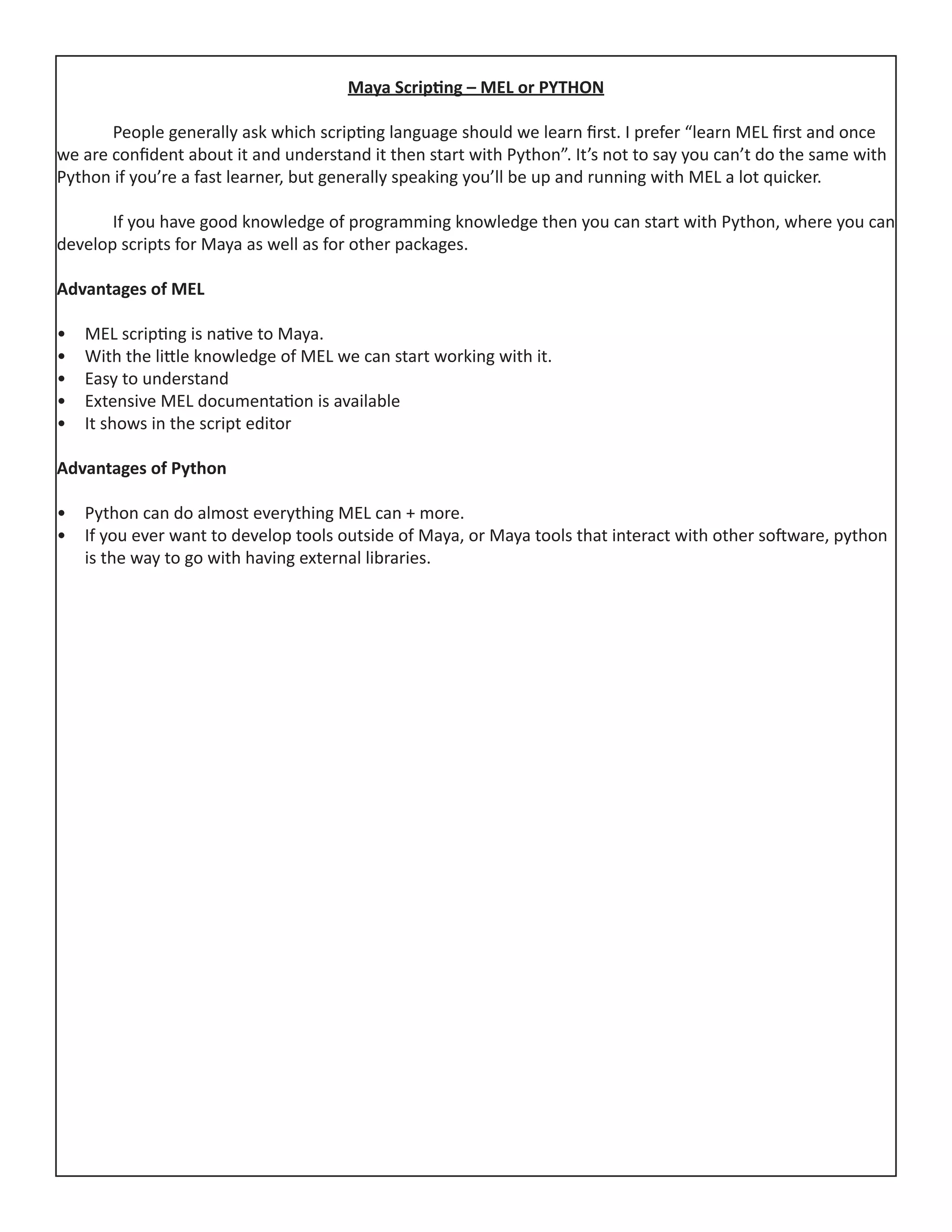Maya Scripting – MEL or PYTHON
	 People generally ask which scripting language should we learn first. I prefer “learn MEL first and once
we are confident about it and understand it then start with Python”. It’s not to say you can’t do the same with
Python if you’re a fast learner, but generally speaking you’ll be up and running with MEL a lot quicker.
	 If you have good knowledge of programming knowledge then you can start with Python, where you can
develop scripts for Maya as well as for other packages.
Advantages of MEL
•	 MEL scripting is native to Maya.
•	 With the little knowledge of MEL we can start working with it.
•	 Easy to understand
•	 Extensive MEL documentation is available
•	 It shows in the script editor
Advantages of Python
•	 Python can do almost everything MEL can + more.
•	 If you ever want to develop tools outside of Maya, or Maya tools that interact with other software, python
is the way to go with having external libraries.
 