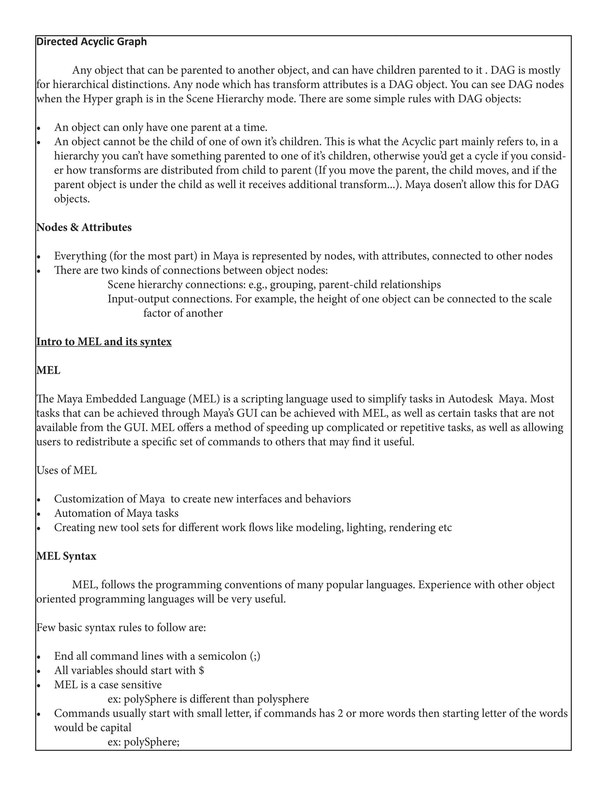 Directed Acyclic Graph
	 Any object that can be parented to another object, and can have children parented to it . DAG is mostly
for hierarchical distinctions. Any node which has transform attributes is a DAG object. You can see DAG nodes
when the Hyper graph is in the Scene Hierarchy mode. There are some simple rules with DAG objects:
•	 An object can only have one parent at a time.
•	 An object cannot be the child of one of own it’s children. This is what the Acyclic part mainly refers to, in a
hierarchy you can’t have something parented to one of it’s children, otherwise you’d get a cycle if you consid-
er how transforms are distributed from child to parent (If you move the parent, the child moves, and if the
parent object is under the child as well it receives additional transform...). Maya dosen’t allow this for DAG
objects.
Nodes & Attributes
•	 Everything (for the most part) in Maya is represented by nodes, with attributes, connected to other nodes
•	 There are two kinds of connections between object nodes:
		 Scene hierarchy connections: e.g., grouping, parent-child relationships
		 Input-output connections. For example, the height of one object can be connected to the scale 	
			factor of another
Intro to MEL and its syntex
MEL
The Maya Embedded Language (MEL) is a scripting language used to simplify tasks in Autodesk Maya. Most
tasks that can be achieved through Maya’s GUI can be achieved with MEL, as well as certain tasks that are not
available from the GUI. MEL offers a method of speeding up complicated or repetitive tasks, as well as allowing
users to redistribute a specific set of commands to others that may find it useful.
Uses of MEL
•	 Customization of Maya to create new interfaces and behaviors
•	 Automation of Maya tasks
•	 Creating new tool sets for different work flows like modeling, lighting, rendering etc
MEL Syntax
	 MEL, follows the programming conventions of many popular languages. Experience with other object
oriented programming languages will be very useful.
Few basic syntax rules to follow are:
•	 End all command lines with a semicolon (;)
•	 All variables should start with $
•	 MEL is a case sensitive
		 ex: polySphere is different than polysphere
•	 Commands usually start with small letter, if commands has 2 or more words then starting letter of the words
would be capital
		ex: polySphere;
 