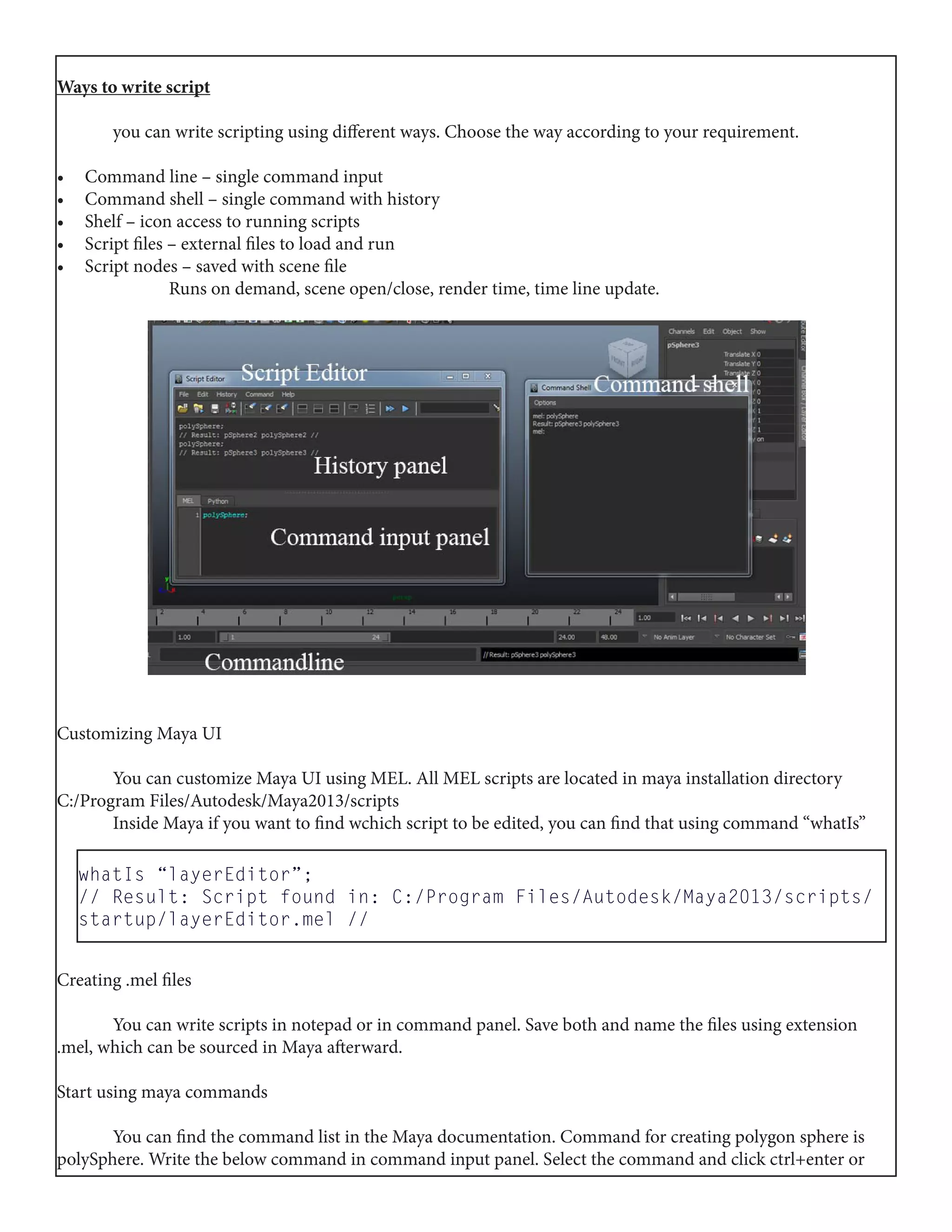 Ways to write script
	 you can write scripting using different ways. Choose the way according to your requirement.
•	 Command line – single command input
•	 Command shell – single command with history
•	 Shelf – icon access to running scripts
•	 Script files – external files to load and run
•	 Script nodes – saved with scene file
		 Runs on demand, scene open/close, render time, time line update.
Customizing Maya UI
	 You can customize Maya UI using MEL. All MEL scripts are located in maya installation directory
C:/Program Files/Autodesk/Maya2013/scripts
	 Inside Maya if you want to find wchich script to be edited, you can find that using command “whatIs”
Creating .mel files
	 You can write scripts in notepad or in command panel. Save both and name the files using extension
.mel, which can be sourced in Maya afterward.
Start using maya commands
	 You can find the command list in the Maya documentation. Command for creating polygon sphere is
polySphere. Write the below command in command input panel. Select the command and click ctrl+enter or
whatIs “layerEditor”;
// Result: Script found in: C:/Program Files/Autodesk/Maya2013/scripts/
startup/layerEditor.mel //
 