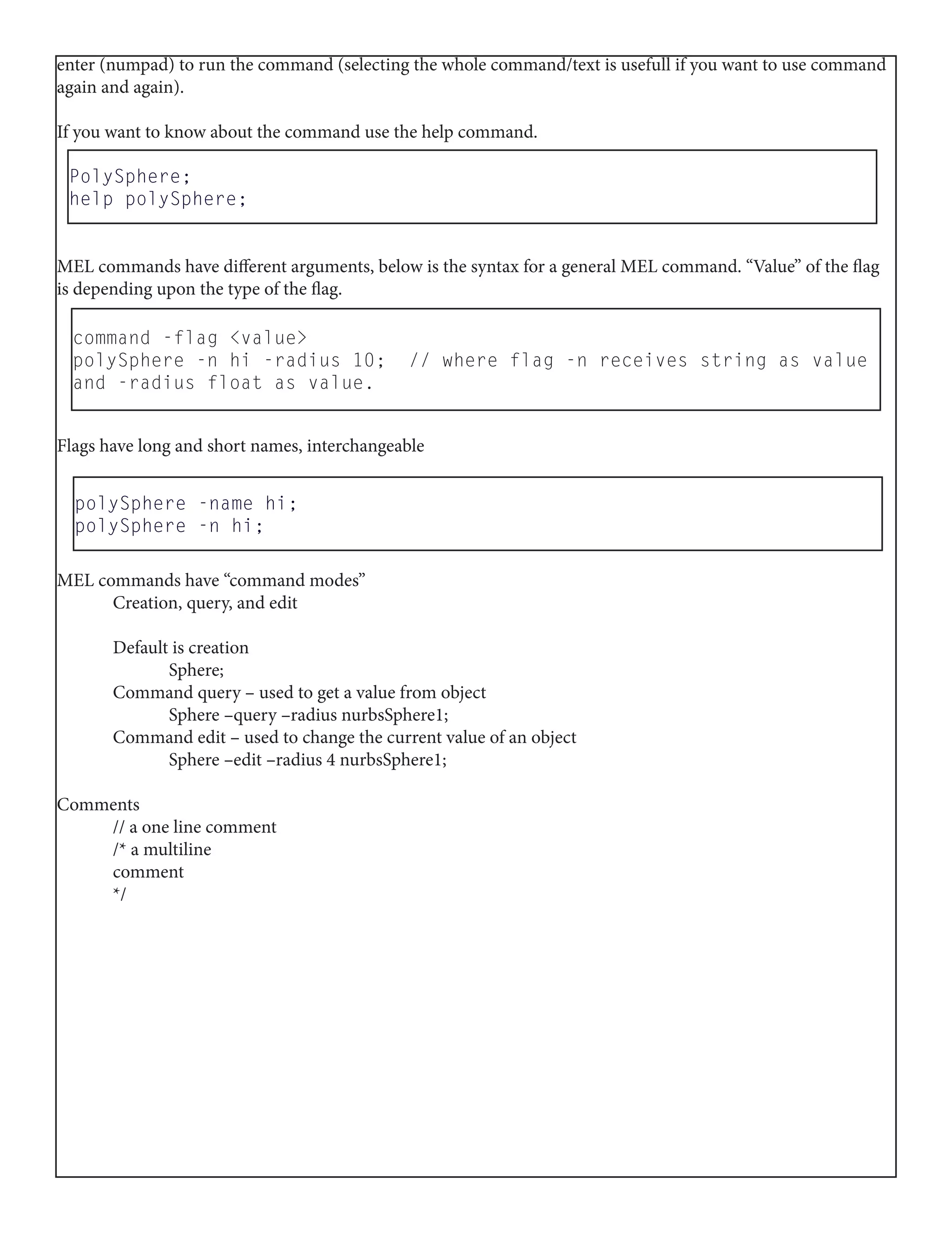 PolySphere;
help polySphere;
enter (numpad) to run the command (selecting the whole command/text is usefull if you want to use command
again and again).
If you want to know about the command use the help command.
MEL commands have different arguments, below is the syntax for a general MEL command. “Value” of the flag
is depending upon the type of the flag.
Flags have long and short names, interchangeable
MEL commands have “command modes”
	 Creation, query, and edit
	 Default is creation
		Sphere;
	 Command query – used to get a value from object
		 Sphere –query –radius nurbsSphere1;
	 Command edit – used to change the current value of an object
		 Sphere –edit –radius 4 nurbsSphere1;
Comments
	 // a one line comment
	 /* a multiline
	comment
	*/
command -flag <value>
polySphere -n hi -radius 10; // where flag -n receives string as value
and -radius float as value.
polySphere -name hi;
polySphere -n hi;
 