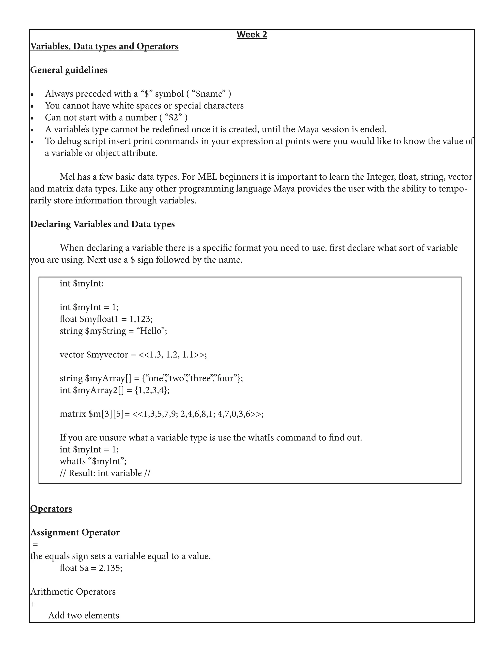 Week 2
Variables, Data types and Operators
General guidelines
•	 Always preceded with a “$” symbol ( “$name” )
•	 You cannot have white spaces or special characters
•	 Can not start with a number ( “$2” )
•	 A variable’s type cannot be redefined once it is created, until the Maya session is ended.
•	 To debug script insert print commands in your expression at points were you would like to know the value of
a variable or object attribute.
	
	 Mel has a few basic data types. For MEL beginners it is important to learn the Integer, float, string, vector
and matrix data types. Like any other programming language Maya provides the user with the ability to tempo-
rarily store information through variables.
	
Declaring Variables and Data types
	 When declaring a variable there is a specific format you need to use. first declare what sort of variable
you are using. Next use a $ sign followed by the name.
	 int $myInt;	
	 int $myInt = 1;
	 float $myfloat1 = 1.123;
	 string $myString = “Hello”;
	 vector $myvector = <<1.3, 1.2, 1.1>>;
	 string $myArray[] = {“one”,”two”,”three”,”four”};
	 int $myArray2[] = {1,2,3,4};
	 matrix $m[3][5]= <<1,3,5,7,9; 2,4,6,8,1; 4,7,0,3,6>>;
	 If you are unsure what a variable type is use the whatIs command to find out.
	 int $myInt = 1;
	 whatIs “$myInt”;
	 // Result: int variable //
Operators
Assignment Operator
 =
the equals sign sets a variable equal to a value.
	 float $a = 2.135;
Arithmetic Operators
+
Add two elements
 