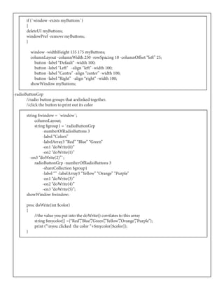 if (`window -exists myButtons`)
	{
	 deleteUI myButtons;
	 windowPref -remove myButtons;
	}
	 window -widthHeight 155 175 myButtons;
	 columnLayout -columnWidth 250 -rowSpacing 10 -columnOffset “left” 25;
	 button -label “Default” -width 100;
	 button -label “Left” -align “left” -width 100;
	 button -label “Centre” -align “center” -width 100;
	 button -label “Right” -align “right” -width 100;
	 showWindow myButtons;
-radioButtonGrp
	 //radio button groups that arelinked together.
	 //click the button to print out its color
	 string $window = `window`;
	 columnLayout;
	 string $group1 = `radioButtonGrp
	 -numberOfRadioButtons 3
	 -label “Colors”
	 -labelArray3 “Red” “Blue” “Green”
	 -on1 “doWrite(0)”
	 -on2 “doWrite(1)”
	 -on3 “doWrite(2)”`;
	 radioButtonGrp -numberOfRadioButtons 3
	 -shareCollection $group1
	 -label “” -labelArray3 “Yellow” “Orange” “Purple”
	 -on1 “doWrite(3)”
	 -on2 “doWrite(4)”
	 -on3 “doWrite(5)”;
	 showWindow $window;
	
	 proc doWrite(int $color)
	{
	 //the value you put into the doWrite() corrilates to this array
	 string $mycolor[] ={“Red”,”Blue”,”Green”,”Yellow”,”Orange”,”Purple”};
	 print (“nyou clicked the color “+$mycolor[$color]);
	}
 