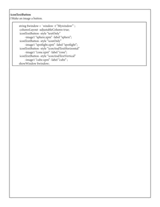 -iconTextButton
//Make an image a button.
	 string $window = `window -t “Mywindow”`;
	 columnLayout -adjustableColumn true;
	 iconTextButton -style “textOnly”
	 -image1 “sphere.xpm” -label “sphere”;
	 iconTextButton -style “iconOnly”
	 -image1 “spotlight.xpm” -label “spotlight”;
	 iconTextButton -style “iconAndTextHorizontal”
	 -image1 “cone.xpm” -label “cone”;
	 iconTextButton -style “iconAndTextVertical”
	 -image1 “cube.xpm” -label “cube” ;
	 showWindow $window;
 