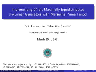 Implementing 64-bit Maximally Equidistributed
F2-Linear Generators with Mersenne Prime Period
Shin Harase1 and Takamitsu Kimoto2
(Ritsumeikan Univ.1 and Tokyo Tech2)
March 25th, 2021
This work was supported by JSPS KAKENHI Grant Numbers JP18K18016,
JP26730015, JP26310211, JP15K13460, JP12J07985.
S. Harase and T. Kimoto (Rits and TIT) Implementing 64-bit MELGs March 25th, 2021 1 / 17
 