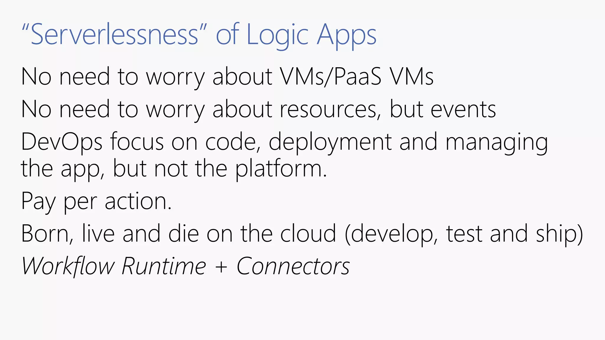 “Serverlessness” of Logic Apps
No need to worry about VMs/PaaS VMs
No need to worry about resources, but events
DevOps focus on code, deployment and managing
the app, but not the platform.
Pay per action.
Born, live and die on the cloud (develop, test and ship)
Workflow Runtime + Connectors
 