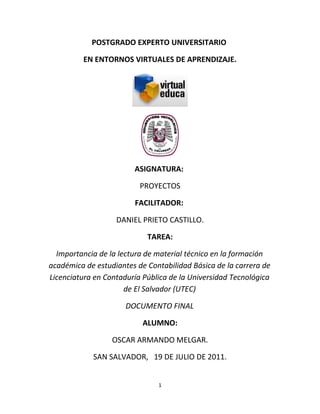 POSTGRADO EXPERTO UNIVERSITARIO

          EN ENTORNOS VIRTUALES DE APRENDIZAJE.




                        ASIGNATURA:

                          PROYECTOS

                        FACILITADOR:

                   DANIEL PRIETO CASTILLO.

                            TAREA:

  Importancia de la lectura de material técnico en la formación
académica de estudiantes de Contabilidad Básica de la carrera de
Licenciatura en Contaduría Pública de la Universidad Tecnológica
                      de El Salvador (UTEC)

                      DOCUMENTO FINAL

                           ALUMNO:

                  OSCAR ARMANDO MELGAR.

            SAN SALVADOR, 19 DE JULIO DE 2011.


                               1
 