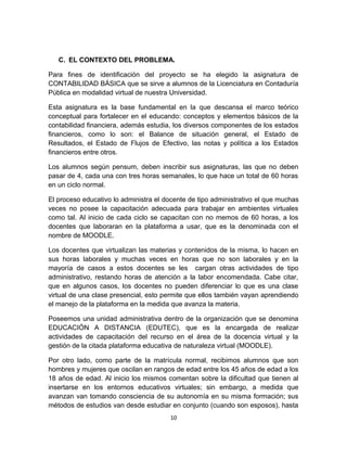 C. EL CONTEXTO DEL PROBLEMA.

Para fines de identificación del proyecto se ha elegido la asignatura de
CONTABILIDAD BÁSICA que se sirve a alumnos de la Licenciatura en Contaduría
Pública en modalidad virtual de nuestra Universidad.

Esta asignatura es la base fundamental en la que descansa el marco teórico
conceptual para fortalecer en el educando: conceptos y elementos básicos de la
contabilidad financiera, además estudia, los diversos componentes de los estados
financieros, como lo son: el Balance de situación general, el Estado de
Resultados, el Estado de Flujos de Efectivo, las notas y política a los Estados
financieros entre otros.

Los alumnos según pensum, deben inscribir sus asignaturas, las que no deben
pasar de 4, cada una con tres horas semanales, lo que hace un total de 60 horas
en un ciclo normal.

El proceso educativo lo administra el docente de tipo administrativo el que muchas
veces no posee la capacitación adecuada para trabajar en ambientes virtuales
como tal. Al inicio de cada ciclo se capacitan con no memos de 60 horas, a los
docentes que laboraran en la plataforma a usar, que es la denominada con el
nombre de MOODLE.

Los docentes que virtualizan las materias y contenidos de la misma, lo hacen en
sus horas laborales y muchas veces en horas que no son laborales y en la
mayoría de casos a estos docentes se les cargan otras actividades de tipo
administrativo, restando horas de atención a la labor encomendada. Cabe citar,
que en algunos casos, los docentes no pueden diferenciar lo que es una clase
virtual de una clase presencial, esto permite que ellos también vayan aprendiendo
el manejo de la plataforma en la medida que avanza la materia.

Poseemos una unidad administrativa dentro de la organización que se denomina
EDUCACIÓN A DISTANCIA (EDUTEC), que es la encargada de realizar
actividades de capacitación del recurso en el área de la docencia virtual y la
gestión de la citada plataforma educativa de naturaleza virtual (MOODLE).

Por otro lado, como parte de la matrícula normal, recibimos alumnos que son
hombres y mujeres que oscilan en rangos de edad entre los 45 años de edad a los
18 años de edad. Al inicio los mismos comentan sobre la dificultad que tienen al
insertarse en los entornos educativos virtuales; sin embargo, a medida que
avanzan van tomando consciencia de su autonomía en su misma formación; sus
métodos de estudios van desde estudiar en conjunto (cuando son esposos), hasta
                                       10
 