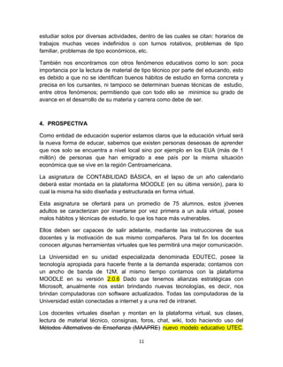 estudiar solos por diversas actividades, dentro de las cuales se citan: horarios de
trabajos muchas veces indefinidos o con turnos rotativos, problemas de tipo
familiar, problemas de tipo económicos, etc.

También nos encontramos con otros fenómenos educativos como lo son: poca
importancia por la lectura de material de tipo técnico por parte del educando, esto
es debido a que no se identifican buenos hábitos de estudio en forma concreta y
precisa en los cursantes, ni tampoco se determinan buenas técnicas de estudio,
entre otros fenómenos; permitiendo que con todo ello se minimice su grado de
avance en el desarrollo de su materia y carrera como debe de ser.



4. PROSPECTIVA

Como entidad de educación superior estamos claros que la educación virtual será
la nueva forma de educar, sabemos que existen personas deseosas de aprender
que nos solo se encuentra a nivel local sino por ejemplo en los EUA (más de 1
millón) de personas que han emigrado a ese país por la misma situación
económica que se vive en la región Centroamericana.

La asignatura de CONTABILIDAD BÁSICA, en el lapso de un año calendario
deberá estar montada en la plataforma MOODLE (en su última versión), para lo
cual la misma ha sido diseñada y estructurada en forma virtual.

Esta asignatura se ofertará para un promedio de 75 alumnos, estos jóvenes
adultos se caracterizan por insertarse por vez primera a un aula virtual, posee
malos hábitos y técnicas de estudio, lo que los hace más vulnerables.

Ellos deben ser capaces de salir adelante, mediante las instrucciones de sus
docentes y la motivación de sus mismo compañeros. Para tal fin los docentes
conocen algunas herramientas virtuales que les permitirá una mejor comunicación.

La Universidad en su unidad especializada denominada EDUTEC, posee la
tecnología apropiada para hacerle frente a la demanda esperada; contamos con
un ancho de banda de 12M, al mismo tiempo contamos con la plataforma
MOODLE en su versión 2.0.6 Dado que tenemos alianzas estratégicas con
Microsoft, anualmente nos están brindando nuevas tecnologías, es decir, nos
brindan computadoras con software actualizados. Todas las computadoras de la
Universidad están conectadas a internet y a una red de intranet.

Los docentes virtuales diseñan y montan en la plataforma virtual, sus clases,
lectura de material técnico, consignas, foros, chat, wiki, todo haciendo uso del
Métodos Alternativos de Enseñanza (MAAPRE) nuevo modelo educativo UTEC.

                                        11
 