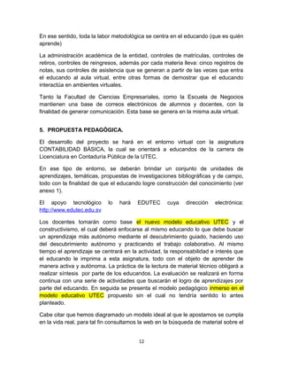 En ese sentido, toda la labor metodológica se centra en el educando (que es quién
aprende)

La administración académica de la entidad, controles de matrículas, controles de
retiros, controles de reingresos, además por cada materia lleva: cinco registros de
notas, sus controles de asistencia que se generan a partir de las veces que entra
el educando al aula virtual, entre otras formas de demostrar que el educando
interactúa en ambientes virtuales.

Tanto la Facultad de Ciencias Empresariales, como la Escuela de Negocios
mantienen una base de correos electrónicos de alumnos y docentes, con la
finalidad de generar comunicación. Esta base se genera en la misma aula virtual.


5. PROPUESTA PEDAGÓGICA.

El desarrollo del proyecto se hará en el entorno virtual con la asignatura
CONTABILIDAD BÁSICA, la cual se orientará a educandos de la carrera de
Licenciatura en Contaduría Pública de la UTEC.

En ese tipo de entorno, se deberán brindar un conjunto de unidades de
aprendizajes, temáticas, propuestas de investigaciones bibliográficas y de campo,
todo con la finalidad de que el educando logre construcción del conocimiento (ver
anexo 1).

El apoyo tecnológico        lo   hará   EDUTEC      cuya    dirección   electrónica:
http://www.edutec.edu.sv

Los docentes tomarán como base el nuevo modelo educativo UTEC y el
constructivismo, el cual deberá enfocarse al mismo educando lo que debe buscar
un aprendizaje más autónomo mediante el descubrimiento guiado, haciendo uso
del descubrimiento autónomo y practicando el trabajo colaborativo. Al mismo
tiempo el aprendizaje se centrará en la actividad, la responsabilidad e interés que
el educando le imprima a esta asignatura, todo con el objeto de aprender de
manera activa y autónoma. La práctica de la lectura de material técnico obligará a
realizar síntesis por parte de los educandos. La evaluación se realizará en forma
continua con una serie de actividades que buscarán el logro de aprendizajes por
parte del educando. En seguida se presenta el modelo pedagógico inmerso en el
modelo educativo UTEC propuesto sin el cual no tendría sentido lo antes
planteado.

Cabe citar que hemos diagramado un modelo ideal al que le apostamos se cumpla
en la vida real, para tal fin consultamos la web en la búsqueda de material sobre el


                                         12
 