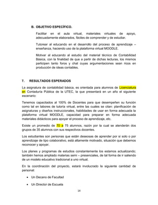 B. OBJETIVO ESPECÍFICO.

            Facilitar en el aula virtual, materiales virtuales de apoyo,
            adecuadamente elaborados, fáciles de comprender y de estudiar.

            Tutorear al educando en el desarrollo del proceso de aprendizaje –
            enseñanza, haciendo uso de la plataforma virtual MOODLE.

            Motivar al educando al estudio del material técnico de Contabilidad
            Básica, con la finalidad de que a partir de dichas lecturas, los mismos
            participen tanto foros y chat cuyas argumentaciones sean ricos en
            producción de ideas contables.



7.       RESULTADOS ESPERADOS

La asignatura de contabilidad básica, es orientada para alumnos de Licenciatura
en Contaduría Pública de la UTEC, la que presentará en un año el siguiente
escenario:

Tenemos capacitados al 100% de Docentes para que desempeñen su función
como tal en labores de tutoría virtual, entre las cuales se citan: planificación de
asignaturas y diseños instruccionales, habilidades de usar en forma adecuada la
plataforma virtual MOODLE, capacidad para preparar en forma adecuada
materiales didácticos para apoyar el proceso de aprendizaje, etc.

Existe un promedio de 70 a 75 alumnos, razón por la cual se atenderán dos
grupos de 35 alumnos con sus respectivos docentes.

Los estudiantes son personas que están deseosas de aprender por si solo o por
aprendizaje de tipo colaborativo, está altamente motivado, situación que debemos
reconocer y apoyar.

Los planes y programas de estudios constantemente los estamos actualizando;
también hemos ampliado materias semi – presenciales, de tal forma de ir saliendo
de un modelo educativo tradicional a uno virtual.

En la coordinación del proyecto, estará involucrado la siguiente cantidad de
personal:

     •   Un Decano de Facultad

     •   Un Director de Escuela
                                         14
 