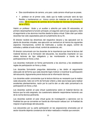 •   Dos coordinadores de carrera, uno para cada carrera virtual que se posee.

   •   1 profesor en el primer ciclo, dado que la malla curricular será de tipo
       flexible y mantenemos un tronco común de materias en los primeros 4
       ciclos. (de la mayoría de carreras de la Facultad de Ciencias Empresariales
       de la UTEC).

Habrá un profesor titular y un auxiliar o adscrito por cada 35 educandos, el
primero desempeñará la función principal y el segundo será el que apoyará y dará
el seguimiento a los alumnos inscritos desde la óptica virtual. Cabe citar que estos
docentes han sido capacitados para el cumplimiento de su fin.

El director recibirá las directrices del respectivo decano y las ejecutará con la
planta de docentes virtuales, esa ejecución se centrará en al menos los siguientes
aspectos: Inscripciones, control de matriculas y cuotas de pagos, control de
entradas y salidas al aula virtual, control de asistencia, etc.

El director comunicará con los docentes de la importancia que tiene la lectura del
material técnico en la formación del educando, los docentes insertarán en sus
clases lecturas de tipo obligatorio y las monitorearán a través de las
participaciones en foros y chat.

Los docentes motivarán en forma permanente a los alumnos y les establecerán
reglas de participación en foros y chats.

Los docentes formularán preguntas detonantes y les darán el seguimiento
adecuado de tal forma que cada docente logre motivar e incentivar la participación
del educando, lógicamente previa lectura de la información técnica.

Los docentes están conscientes que la lectura técnica es necesaria que la realice
cada educando, todo con el fin de formular criterio y éste sea la base para realizar
excelentes planteamientos, razón por la cual le dan un alto valor porcentual a la
participación en foros y chat.

Los docentes subirán al aula virtual cuestionarios sobre el material técnico de
lectura que ha sido asignado, los cuestionario deberán responderse haciendo uso
de la norma técnica pertinente.

Los docentes subirán al aula virtual guías de investigación y ejercicios con la
finalidad de que se conviertan en fuente de información valiosa con la finalidad de
mejorar el aprendizaje del educando.

Los educandos por su parte participarán en las asignaciones emanadas por el
sector docente dejando constancia de la labor realizada a medida que avanzan.

                                         15
 