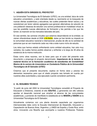 1. AQUIÉN ESTA DIRIGIDO EL PROYECTO?

La Universidad Tecnológica de El Salvador (UTEC), es una entidad, laica de corte
educativo universitario, y está orientada desde su nacimiento en la búsqueda de
nuevas ofertas académicas y educativas, las cuales pretenden llenar vacios y se
caracterizan por tener valores agregados que generan alternativas de solución de
una población deseosa de estudiar una carrera profesional en modalidad virtual, la
que les posibilite nuevas alternativas de formación y les permita a los que las
tomen, la inserción en los mercados laborales del país.

En ese sentido, las carreras virtuales que estamos desarrollando en la entidad, se
vienen ofreciéndose desde el 2008 a la fecha, éstas ya han tenido su impacto en
la comunidad educativa nacional e internacional, prueba de ello es la cantidad de
personas que se van insertando cada vez más a este nuevo nicho de estudio.

Los retos que hemos estado enfrentando como entidad educativa, han sido muy
variados, los cuales hemos podido observar y enfrentar a lo largo de 30 años de
existencia de la misma institución.

Estas como otras razones, son la base para que el autor del presente este
documento y proponga el proyecto denominado: Importancia de la lectura de
material técnico en la formación académica de estudiantes de Contabilidad
Básica de la carrera de Licenciatura en Contaduría Pública de la Universidad
Tecnológica de El Salvador (UTEC)

Creemos que el presente documento, explica en forma clara y precisa los
elementos necesarios para que el citado proyecto sea tomado en cuenta por
nuestras altas autoridades y sea ejecutado cuando consideren pertinente.



2. EL RESUMEN TÉCNICO

“A partir de junio del 2002 la Universidad Tecnológica consolidó el Proyecto de
Educación a Distancia, creando el sitio EDUTEC, y generando con ello valiosos
aportes al desarrollo nacional que amplían el alcance de las comunidades
académicas, y poniendo de manifiesto lo establecido en la MISIÓN y VISIÓN de la
Universidad Tecnológica de El Salvador.

Actualmente contamos con una planta docente capacitada por organismos
internacionales tales como la Escuela Internacional de Desarrollo, Educación y
Capacitación de Buenos Aires, Argentina, y UNED de España y Costa Rica, entre
otros, innovando una filosofía que acompaña a nuestros Profesores Titulares


                                        3
 