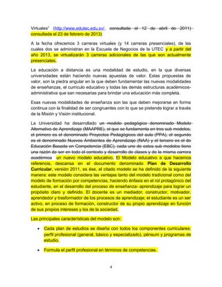 Virtuales” (http://www.edutec.edu.sv/, consultada el 12 de abril de 2011)
consultada el 23 de febrero de 2013)

A la fecha ofrecemos 3 carreras virtuales (y 14 carreras presenciales), de las
cuales dos se administran en la Escuela de Negocios de la UTEC y a partir del
año 2013, se virtualizarán 3 carreras adicionales de las que son actualmente
presenciales.

La educación a distancia es una modalidad de estudio, en la que diversas
universidades están haciendo nuevas apuestas de valor. Estas propuestas de
valor, son la piedra angular en la que deben fundamentar las nuevas modalidades
de enseñanzas, el currículo educativo y todas las demás estructuras académicos-
administrativa que san necesarias para brindar una educación más completa.

Esas nuevas modalidades de enseñanza son las que deben mejorarse en forma
continua con la finalidad de ser congruentes con lo que se pretende lograr a través
de la Misión y Visión institucional.

La Universidad ha desarrollado un modelo pedagógico denominado Modelo
Alternativo de Aprendizaje (MAAPRE), el que se fundamenta en tres sub modelos,
el primero es el denominado Proyectos Pedagógicos del aula (PPA), el segundo
es el denominado Nuevos Ambientes de Aprendizaje (NAA) y el tercero es el de
Educación Basada en Competencia (EBC), cada uno de estos sub modelos tiene
una razón de ser en todo el contexto y desarrollo de clases y de la misma carrera
académica un nuevo modelo educativo. El Modelo educativo a que hacemos
referencia, descansa en el documento denominado Plan de Desarrollo
Curricular, versión 2011, es ése, el citado modelo se ha definido de la siguiente
manera: este modelo considera las ventajas tanto del modelo tradicional como del
modelo de formación por competencias, haciendo énfasis en el rol protagónico del
estudiante, en el desarrollo del proceso de enseñanza- aprendizaje para lograr un
propósito claro y definido. El docente es un mediador, constructor, motivador,
aprendedor y trasformador de los procesos de aprendizaje; el estudiante es un ser
activo, en proceso de formación, constructor de su propio aprendizaje en función
de sus propios intereses y los de la sociedad.

Las principales características del modelo son:

   •   Cada plan de estudios se diseña con todos los componentes curriculares:
       perfil profesional (general, básico y especializado), pénsum y programas de
       estudio.

   •   Formula el perfil profesional en términos de competencias.


                                         4
 