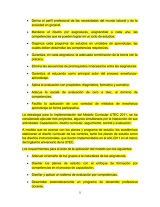 •   Deriva el perfil profesional de las necesidades del mundo laboral y de la
       sociedad en general.

   •   Mantiene el diseño por asignaturas, asignándole a cada una, las
       competencias que se pueden lograr en un ciclo de estudios.

   •   Organiza cada programa de estudios en unidades de aprendizaje, las
       cuales deben desarrollar las competencias respectivas.

   •   Garantiza, en cada asignatura, la adecuada combinación de la teoría con la
       práctica.

   •   Elimina las secuencias de prerrequisitos innecesarios entre las asignaturas.

   •   Garantiza al educando como principal actor del proceso enseñanza–
       aprendizaje.

   •   Aplica la evaluación con propósitos: diagnóstico, formativo y sumativo.

   •   Adecua la escala de evaluación de cero a diez, al dominio de
       competencias.

   •   Facilita la aplicación de una variedad de métodos de enseñanza
       aprendizaje en forma participativa.

La estrategia para la implementación del Modelo Curricular UTEC 2011, se ha
considerado ejecutar tres proyectos, algunos simultáneos por la interacción de sus
actividades: Capacitación, diseño curricular, seguimiento, control y evaluación.

A medida que se avance con los planes y programa de estudio, los académicos
elaboraran el diseño curricular de las carreras, tanto los planes de estudio como
los diseños instruccionales, que fueron implementados en el año 2011 en el marco
del trigésimo aniversario de la UTEC.

Los requerimientos para el éxito de la aplicación del modelo son los siguientes:

   •   Adecuar el tamaño de los grupos a la naturaleza de las asignaturas.

   •   Diseñar los planes de estudio con el enfoque de formación por
       competencias en el proceso de capacitación.

   •   Diseñar y aplicar un sistema de evaluación por competencias.

   •   Desarrollar sistemáticamente un programa de desarrollo profesional
       docente.
                                         5
 
