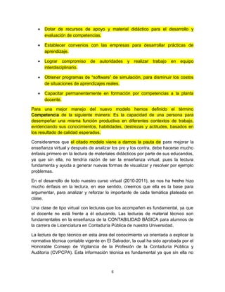 •   Dotar de recursos de apoyo y material didáctico para el desarrollo y
       evaluación de competencias.

   •   Establecer convenios con las empresas para desarrollar prácticas de
       aprendizaje.

   •   Lograr compromiso      de   autoridades   y   realizar   trabajo   en   equipo
       interdisciplinario.

   •   Obtener programas de “software” de simulación, para disminuir los costos
       de situaciones de aprendizajes reales.

   •   Capacitar permanentemente en formación por competencias a la planta
       docente.

Para una mejor manejo del nuevo modelo hemos definido el término
Competencia de la siguiente manera: Es la capacidad de una persona para
desempeñar una misma función productiva en diferentes contextos de trabajo,
evidenciando sus conocimientos, habilidades, destrezas y actitudes, basados en
los resultado de calidad esperados.

Consideramos que el citado modelo viene a darnos la pauta de para mejorar la
enseñanza virtual y después de analizar los pro y los contra, debe hacerse mucho
énfasis primero en la lectura de materiales didácticos por parte de sus educandos,
ya que sin ella, no tendría razón de ser la enseñanza virtual, pues la lectura
fundamenta y ayuda a generar nuevas formas de visualizar y resolver por ejemplo
problemas.

En el desarrollo de todo nuestro curso virtual (2010-2011), se nos ha hecho hizo
mucho énfasis en la lectura, en ese sentido, creemos que ella es la base para
argumentar, para analizar y reforzar lo importante de cada temática plateada en
clase.

Una clase de tipo virtual con lecturas que los acompañen es fundamental, ya que
el docente no está frente a él educando. Las lecturas de material técnico son
fundamentales en la enseñanza de la CONTABILIDAD BÁSICA para alumnos de
la carrera de Licenciatura en Contaduría Pública de nuestra Universidad.

La lectura de tipo técnico en esta área del conocimiento va orientada a explicar la
normativa técnica contable vigente en El Salvador, la cual ha sido aprobada por el
Honorable Consejo de Vigilancia de la Profesión de la Contaduría Pública y
Auditoría (CVPCPA). Esta información técnica es fundamental ya que sin ella no



                                         6
 