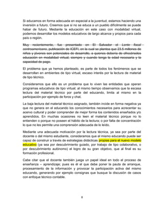 Si educamos en forma adecuada en especial a la juventud, estamos haciendo una
inversión a futuro. Creemos que si no se educa a un pueblo difícilmente se puede
habar de futuro. Mediante la educación en este caso con modalidad virtual,
podemos desarrollar los modelos educativos de largo alcance y propios para cada
país o región.

Muy recientemente, fue presentado en El Salvador el Lente fiscal
centroamericano, publicación de ICEFI, en la cual se plantea que 23.5 millones de
niños y jóvenes son potenciales de desarrollo, a quienes debería de ofrecérseles
educación en modalidad virtual, siempre y cuando tenga la edad necesaria y la
capacidad de pago.

El problema que ya hemos planteado, es parte de todos los fenómenos que se
desarrollan en ambientes de tipo virtual, escaso interés por la lectura de material
de tipo técnico.

Consideramos que ello es un problema que lo viven las entidades que operan
programas educativos de tipo virtual; al mismo tiempo observamos que la escasa
lectura del material técnico por parte del educando, limita al mismo en la
participación por ejemplo de foros y chat.

La baja lectura del material técnico asignado, también incide en forma negativa ya
que no genera en el educando los conocimientos necesarios para acrecentar su
acervo cultural y poder comprender de mejor forma los contenidos enseñados y/o
aprendidos. En muchas ocasiones no leen el material técnico porque no lo
entienden o porque no poseen el hábito de la lectura; o por falta de concentración
lo que no les permite una comprensión adecuada de lo leído.

Mediante una adecuada motivación por la lectura técnica, ya sea por parte del
docente o del mismo estudiante, consideramos que el mismo educando puede ser
capaz de construir a través de estrategias didácticas propias para el nuevo modelo
educativo (ya sea por descubrimiento guiado, por trabajo de tipo colaborativo, o
por descubrimiento autónomo) el logro de su gran objetivo, que al final es su
formación profesional.

Cabe citar que el docente también juega un papel ideal en todo el proceso de
enseñanza – aprendizaje; pues es él el que debe poner la pauta de arranque,
procesamiento de la información y provocar la participación activa del mismo
educando, generando por ejemplo consignas que busque la discusión de casos
con enfoque técnico contable.




                                         8
 