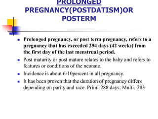 PROLONGED
PREGNANCY(POSTDATISM)OR
POSTERM
 Prolonged pregnancy, or post term pregnancy, refers to a
pregnancy that has exceeded 294 days (42 weeks) from
the first day of the last menstrual period.
 Post maturity or post mature relates to the baby and refers to
features or conditions of the neonate.
 Incidence is about 6-10percent in all pregnancy.
 It has been proven that the duration of pregnancy differs
depending on parity and race. Primi-288 days: Multi.-283
 