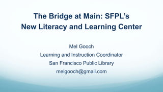 The Bridge at Main: SFPL’s
New Literacy and Learning Center
Mel Gooch
Learning and Instruction Coordinator
San Francisco Public Library
melgooch@gmail.com
 