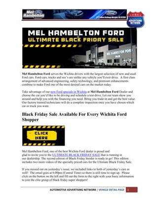 Mel Hambelton Ford serves the Wichita drivers with the largest selection of new and used
Ford cars. Ford cars, trucks and suv’s are unlike any vehicle you’ll ever drive. A first class
arrangement of advanced engineering, safety technology, and premium enhancements
combine to make Ford one of the most desired cars on the market today.

Take advantage of our new Ford specials in Wichita at Mel Hambelton Ford Dealer and
choose the car you’d like to be driving and schedule a test drive. Let our team show you
around and help you with the financing you need. Bring you trade-in and get the best value.
Our factory trained technicians will do a complete inspection once you have chosen which
car or truck you want.

Black Friday Sale Available For Every Wichita Ford
Shopper




Mel Hambelton Ford, one of the best Wichita Ford dealer is proud and
glad to invite you to the ULTIMATE BLACK FRIDAY SALE that is running in
our dealership. The second edition of Black Friday Insider is ready to go! This edition
includes two more videos of the specially priced cars for the Ultimate Black Friday Sale.

If you missed out on yesterday’s issue, we included links to both of yesterday’s cars as
well! The email goes at 6:00pm (Central Time) so there is still time to sign up. Please
click on the button on the left and fill out the form to the right with your basic information
to join the elite group of black friday super shoppers!


                       AUTOMOTIVE ADVERTISING NETWORK | VEHICLE DETAIL PAGE             1
 